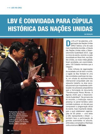 D
e 25 a 27 de setembro, a Or-
ganização das Nações Unidas
(ONU) realizou uma de suas
mais importantes reuniões: a Cúpula
das Nações Unidas sobre o Desen-
volvimento Sustentável 2015. Logo
no início do evento, ocorrido na sede
da entidade em Nova York, nos Esta-
dos Unidos, as novas metas globais
foram acordadas, por unanimidade,
pelos 193 Estados-membros que a
integram.
Entre milhares de organizações
da sociedade civil de todo o mundo,
a Legião da Boa Vontade foi uma
das convidadas a participar da cúpu­
la, em virtude do reconhecimento
internacional conquistado pelo seu
relevante trabalho na área socio­
educacional e por importantes contri-
buições nos processos preparatórios
para a formulação do documento
“Transformando Nosso Mundo: A
Agenda 2030 para o Desenvolvi-
mento Sustentável”. No primeiro dia
do encontro, a Instituição marcou
presença no painel temático sobre
combate à pobreza, um dos seis que
compuseram a programação oficial
do evento. Esse importante debate,
para o qual colaboraram organiza-
ções de 50 países — uma delas
a LBV, representando o Brasil —,
também teve a participação de
grandes autoridades no assunto,
entre estas o empresário e filantropo
norte-americano Bill Gates.
Participantes da Cúpula
das Nações Unidas sobre o
Desenvolvimento Sustentável
2015 têm contato com a
publicação da Legião da Boa
Vontade, editada em espanhol,
francês, inglês e português.
LBV é convidada para cúpula
histórica das Nações Unidas
DA REDAÇÃO
LBV na ONU
72 BOA VONTADE
 
