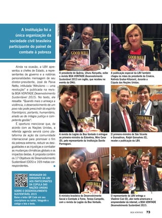 O presidente do Quênia, Uhuru Kenyatta, exibe
a revista BOA VONTADE Desenvolvimento
Sustentável 2015 em inglês, que recebeu no
evento da ONU.
A revista da Legião da Boa Vontade é entregue
ao primeiro-ministro da Eslovênia, Miro Cerar
(D), pelo representante da Instituição Danilo
Parmegiani.
A ministra brasileira do Desenvolvimento
Social e Combate à Fome, Tereza Campello,
com a revista da Legião da Boa Vontade.
A publicação especial da LBV também
chegou às mãos da presidente da Croácia,
Kolinda Grabar-Kitarović, durante a
Cúpula das Nações Unidas.
O primeiro-ministro de São Vicente
e Granadinas, Ralph Gonsalves (E),
recebe a publicação da LBV.
O representante da LBV entrega a
Vladimir Cuk (D), ator norte-americano e
empreendedor da internet, a BOA VONTADE
Desenvolvimento Sustentável 2015.
DaniloParmegianiFotos:ArquivoBV
DaniloParmegiani
Mensagem do
dirigente da LBV
aos participantes
da Cúpula das
Nações Unidas
sobre o Desenvolvimento
Sustentável 2015
Baixe o leitor QR Code em seu
smartphone ou tablet, fotografe o
código e leia o texto.
Ainda na ocasião, a LBV apre-
sentou a chefes de Estado, a repre-
sentantes de governo e a notórias
personalidades mensagem de seu
diretor-presidente, José de Paiva
Netto, intitulada “Altruísmo — uma
revolução” e publicada na revis-
ta BOA VONTADE Desenvolvimento
Sustentável 2015. No texto, ele
ressalta: “Quando mais o ameaça a
violência, o desenvolvimento de um
povo não pode prescindir do espírito
filantrópico, portanto, humanitário,
aliado ao de íntegra justiça e com-
petente gestão”.
É oportuno mencionar que, de
acordo com as Nações Unidas, a
referida agenda servirá como pla-
taforma de ação da comunidade
internacional para promover o fim
da pobreza extrema, reduzir as desi-
gualdades e as injustiças e combater
as mudanças climáticas globais e os
impactos destas. A proposta contém
os 17 Objetivos de Desenvolvimento
Sustentável (ODS) e 169 metas cor-
respondentes.
A Instituição foi a
única organização da
sociedade civil brasileira
participante do painel de
combate à pobreza
BOA VONTADE 73
 