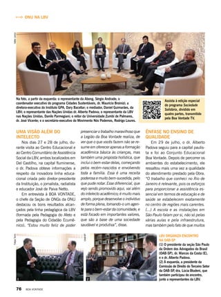 Ênfase no ensino de
qualidade
Em 29 de julho, o dr. Alberto
Padova seguiu para a capital paulis­
ta e foi ao Conjunto Educacional
Boa Vontade. Depois de percorrer os
ambientes do estabelecimento, ele
ressaltou mais uma vez a qualidade
do atendimento prestado pela Obra.
“O trabalho que conheci no Rio de
Janeiro é relevante, pois os esforços
para proporcionar a assistência es-
sencial em termos de educação e de
saúde se estabelecem exatamente
no centro de regiões mais carentes.
(...) A escola e as instalações em
São Paulo falam por si, não só pelas
várias aulas e pela infraestrutura,
mas também pelo fato de que muitos
LBV organiza encontro
na OAB-SP
(1) O presidente da seção São Paulo
da Ordem dos Advogados do Brasil
(OAB-SP), dr. Marcos da Costa (E),
e o dr. Alberto Padova.
(2) À esquerda, a presidente da
Comissão de Direito do Terceiro Setor
da OAB-SP, dra. Lúcia Bludeni, que
também participou do encontro,
junto a representantes da LBV.
Uma visão além do
intelecto
Nos dias 27 e 28 de julho, du-
rante visita ao Centro Educacional e
ao Centro Comunitário de Assistência
Social da LBV, ambos localizados em
Del Castilho, na capital fluminense,
o dr. Padova obteve informações a
respeito da inovadora linha educa-
cional criada pelo diretor-presidente
da Instituição, o jornalista, radialista
e educador José de Paiva Netto.
Em entrevista à BOA VONTADE,
o chefe da Seção de ONGs da ONU
destacou os bons resultados alcan-
çados pela linha pedagógica da LBV
(formada pela Pedagogia do Afeto e
pela Pedagogia do Cidadão Ecumê-
nico). “Estou muito feliz de poder
Na foto, a partir da esquerda: o representante da Abong, Sérgio Andrade; o
coordenador executivo do programa Cidades Sustentáveis, dr. Maurício Broinizi; a
diretora-executiva do Instituto GPA, Dary Bacellar; o mediador, Daniel Guimarães, da
LBV; o representante das Nações Unidas dr. Alberto Padova; o representante da LBV
nas Nações Unidas, Danilo Parmegiani; o reitor da Universidade Zumbi de Palmares,
dr. José Vicente; e o secretário-executivo do Movimento Nós Podemos, Rodrigo Loures.
presenciar o trabalho maravilhoso que
a Legião da Boa Vontade realiza, de
ver que o que vocês fazem não se re-
sume em oferecer apenas a formação
acadêmica básica às crianças, mas
também uma proposta holística, que
inclui o bem-estar delas, começando
pelos recém-nascidos e envolvendo
toda a família. Essa é uma receita
poderosa e muito bem-sucedida, pelo
que pude notar. Esse diferencial, que
vejo sendo promovido aqui, vai além
do intelecto acadêmico; é muito mais
amplo, porque desenvolve o indivíduo
de forma plena, tornando-o um agen-
te para o bem-estar da comunidade, e
está focado em importantes valores,
que são a base de uma sociedade
saudável e produtiva”, disse.
21
ValterJúniorFelipeTonin
OAB/SP
Assista à edição especial
do programa Sociedade
Solidária, dividido em
quatro partes, transmitido
pela Boa Vontade TV.
ONU na LBV
76 BOA VONTADE
 