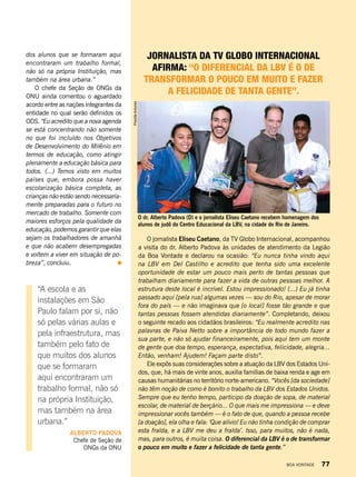 O dr. Alberto Padova (D) e o jornalista Eliseu Caetano recebem homenagem dos
alunos de judô do Centro Educacional da LBV, na cidade do Rio de Janeiro.
Jornalista da TV Globo internacional
afirma: “O diferencial da LBV é o de
transformar o pouco em muito e fazer
a felicidade de tanta gente”.
O jornalista Eliseu Caetano, da TV Globo Internacional, acompanhou
a visita do dr. Alberto Padova às unidades de atendimento da Legião
da Boa Vontade e declarou na ocasião: “Eu nunca tinha vindo aqui
na LBV em Del Castilho e acredito que tenha sido uma excelente
oportunidade de estar um pouco mais perto de tantas pessoas que
trabalham diariamente para fazer a vida de outras pessoas melhor. A
estrutura deste local é incrível. Estou impressionado! (...) Eu já tinha
passado aqui [pela rua] algumas vezes — sou do Rio, apesar de morar
fora do país — e não imaginava que [o local] fosse tão grande e que
tantas pessoas fossem atendidas diariamente”. Completando, deixou
o seguinte recado aos cidadãos brasileiros: “Eu realmente acredito nas
palavras de Paiva Netto sobre a importância de todo mundo fazer a
sua parte, e não só ajudar financeiramente, pois aqui tem um monte
de gente que doa tempo, esperança, expectativa, felicidade, alegria...
Então, venham! Ajudem! Façam parte disto”.
Ele expôs suas considerações sobre a atuação da LBV dos Estados Uni-
dos, que, há mais de vinte anos, auxilia famílias de baixa renda e age em
causas humanitárias no território norte-americano. “Vocês [da sociedade]
não têm noção de como é bonito o trabalho da LBV dos Estados Unidos.
Sempre que eu tenho tempo, participo da doação de sopa, de material
escolar, de material de berçário... O que mais me impressiona — e deve
impressionar vocês também — é o fato de que, quando a pessoa recebe
[a doação], ela olha e fala: ‘Que alívio! Eu não tinha condição de comprar
esta fralda, e a LBV me deu a fralda’. Isso, para muitos, não é nada,
mas, para outros, é muita coisa. O diferencial da LBV é o de transformar
o pouco em muito e fazer a felicidade de tanta gente.”
dos alunos que se formaram aqui
encontraram um trabalho formal,
não só na própria Instituição, mas
também na área urbana.”
O chefe da Seção de ONGs da
ONU ainda comentou o aguardado
acordo entre as nações integrantes da
entidade no qual serão definidos os
ODS. “Eu acredito que a nova agenda
se está concentrando não somente
no que foi incluído nos Objetivos
de Desenvolvimento do Milênio em
termos de educação, como atingir
plenamente a educação básica para
todos. (...) Temos visto em muitos
países que, embora possa haver
escolarização básica completa, as
crianças não estão sendo necessaria-
mente preparadas para o futuro no
mercado de trabalho. Somente com
maiores esforços pela qualidade da
educação, podemos garantir que elas
sejam os trabalhadores de amanhã
e que não acabem desempregadas
e voltem a viver em situação de po-
breza”, concluiu.
PriscillaAntunes
“A escola e as
instalações em São
Paulo falam por si, não
só pelas várias aulas e
pela infraestrutura, mas
também pelo fato de
que muitos dos alunos
que se formaram
aqui encontraram um
trabalho formal, não só
na própria Instituição,
mas também na área
urbana.”
alberto Padova
Chefe de Seção de
ONGs da ONU
BOA VONTADE 77
 