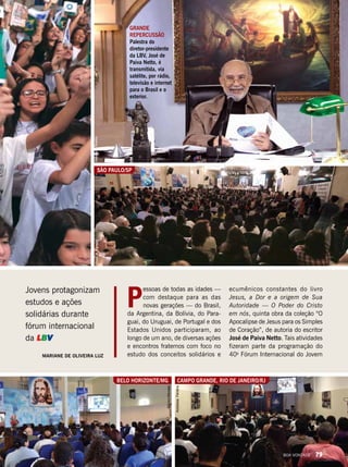 Jovens protagonizam
estudos e ações
solidárias durante
fórum internacional
da LBV
P
essoas de todas as idades —
com destaque para as das
novas gerações — do Brasil,
da Argentina, da Bolívia, do Para-
guai, do Uruguai, de Portugal e dos
Estados Unidos participaram, ao
longo de um ano, de diversas ações
e encontros fraternos com foco no
estudo dos conceitos solidários eMariane de Oliveira Luz
ecumênicos constantes do livro
Jesus, a Dor e a origem de Sua
Autoridade — O Poder do Cristo
em nós, quinta obra da coleção “O
Apocalipse de Jesus para os Simples
de Coração”, de autoria do escritor
José de Paiva Netto. Tais atividades
fizeram parte da programação do
40o
Fórum Internacional do Jovem
VivianR.FerreiraAlexandreRueda
Campo Grande, Rio de Janeiro/RJBelo Horizonte/MG
MônicaMendes
São Paulo/sp
AndressaFerreira
GRANDE
REPERCUSSÃO
Palestra do
diretor-presidente
da LBV, José de
Paiva Netto, é
transmitida, via
satélite, por rádio,
televisão e internet
para o Brasil e o
exterior.
BOA VONTADE 79
 