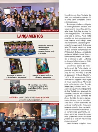Lançamentos
Curitiba/PR
ViníciusRamão
Ação Jovem LBV
Ecumênico da Boa Vontade de
Deus, cuja conclusão ocorreu em 27
de junho e teve como tema central
o título estudado.
A mensagem de Paz do dirigente
da Instituição coroou o evento. Em
sessão solene, transmitida, ao vivo,
pela Super Rede Boa Vontade de
Comunicação (rádio, TV e internet)
para todo o planeta, Paiva Netto
convidou os que acompanhavam
suas palavras a um diálogo sobre
assuntos celestes. Depois de agrade-
cer as homenagens a ele destinadas
pelos 59 anos de trabalho na Seara
da Boa Vontade (completados em
29 de junho), destacou a emoção de
ver tantos Soldadinhos de Deus —
como carinhosamente são chama-
das as crianças na LBV —, atentos
às elevadas lições de Jesus, o Cristo
Ecumênico, o Divino Estadista.
Discorrendo acerca do impor-
tante papel da Fraternidade no
combate à violência que campeia
pelo mundo, recorreu à leitura
da passagem “O Sexto Flagelo”*,
16:12 a 16, constante do último
livro da Bíblia Sagrada, o Apocalipse
de Jesus, e comentou-a: “Temos de
estar muito atentos a isso. O Irmão
Alziro Zarur, fundador desta Casa,
asseverava que ‘nenhum Legionário
da Boa Vontade será apanhado de
surpresa’; contudo, se for mesmo
Legionário da Boa Vontade de
Deus, Cristão do Novo Manda-
mento de Jesus, não os distraídos.
Estes serão sempre apanhados de
surpresa, infelizmente. Falo assim
para que ninguém fique na dúvida.
Estes assuntos são muito sérios. E
os alertamentos, igualmente, pre-
cisam ser fortes, eloquentes, quer
dizer, que entrem pelos ouvidos das
pessoas e se instalem nas mentes
eloquentemente”.
Nessa linha de raciocínio, pros-
Montevidéu, uruguai
ArquivoBV
Revista BOA VONTADE
Desenvolvimento
Sustentável 2015
(espanhol, francês, inglês
e português)
122a
edição da revista Jesus
Está Chegando!, em português
4a
edição da revista ¡Jesús Está
llegando!, em espanhol
CD especial que traz a fraterna
e empolgante pregação de Paiva
Netto intitulada “Jesus aplaca a
tempestade”.
Clube Cultura de Paz: 0300 10 07 940
www.clubeculturadepaz.com.br
ADQUIRA
 
