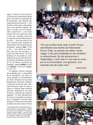 FabíolaBigas
Campo Grande/Ms
Florianópolis/SC
GenivaldoMaquiza
“Por que se falha tanto neste mundo? Porque
está faltando esse sentido da Fraternidade
Divina. Então, as pessoas não sabem aonde
chegar. E vão pela brutalidade se não acreditam
no entendimento. Se não alcançarmos a
Fraternidade, o outro lado é o que está se vendo
por aí na Humanidade: uma grosseria, uma
estupidez até não poder mais.”
Paiva Netto
* Nos capítulos de 27 a 30 do livro Jesus, a
Dor e a origem de Sua Autoridade — O Poder
do Cristo em nós, intitulados “O amplo sig-
nificado do Sexto Flagelo”, o escritor Paiva
Netto faz análise profunda dessa passagem
do Apocalipse. Adquira seu exemplar —
Clube Cultura de Paz: 0300 10 07 940.
seguiu: “Vivemos um fim de ciclo e
o início de outro maravilhoso. Muita
gente fica atenta às advertências
do Apocalipse, mas distraída das
maravilhas que ele anuncia. (...) Eu
já disse muitas vezes: o Apocalipse
não é para apavorar ninguém. Tal
qual um amigo, ele nos adverte:
‘Olhe, prepare-se!’ (...) Se Vocês
fizerem isso, vão sobreviver a este
mundo que, renovado, viverá sob
os auspícios do Novo Mandamento
de Jesus — ‘Amai-vos como Eu vos
amei. Somente assim podereis ser
reconhecidos como meus discípulos’
(Evangelho, segundo João, 13:34
e 35) —, que ditará as ordens.
Mas, para que isso aconteça, as
coisas não serão fáceis. Os sinais
deixados por Jesus estão aí, como
podemos ler em Seu Sermão Profé-
tico (Grande Tribulação), ou Sermão
do Fim do Mundo, constantes do
Evangelho, segundo Mateus, 24:29
a 31; Marcos, 13:24 a 27; e Lucas,
21:25 a 27”.
Em seguida, chamou a atenção
dos presentes para a necessidade
de se divulgarem, por todos os
meios possíveis, os ensinamentos
do Cristo, firmados em Seu Novo
Mandamento. Para tanto, enfatizou
o potencial da internet como valo-
rosa ferramenta capaz de levar a
todas as criaturas esses sublimes
preceitos, despertando nos seres
humanos a devoção aos assuntos
sagrados. “O Novo Mandamento
de Jesus é a importância suprema
que a inteligência humana pode
alcançar. É o toque divino em todos
os setores da vida humana. Por que
Recife/PE
VâniaBesse
Uberlândia/MG
LedilaineSantana
campinas/SP
JoãoMiguel
 
