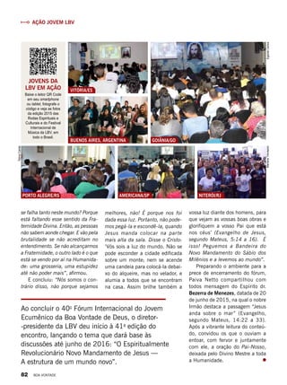 JOVENS da
LBV EM AÇÃO
Baixe o leitor QR Code
em seu smartphone
ou tablet, fotografe o
código e veja as fotos
da edição 2015 das
Rodas Espirituais e
Culturais e do Festival
Internacional de
Música da LBV, em
todo o Brasil.
se falha tanto neste mundo? Porque
está faltando esse sentido da Fra-
ternidade Divina. Então, as pessoas
não sabem aonde chegar. E vão pela
brutalidade se não acreditam no
entendimento. Se não alcançarmos
a Fraternidade, o outro lado é o que
está se vendo por aí na Humanida-
de: uma grosseria, uma estupidez
até não poder mais”, afirmou.
E concluiu: “Nós somos o con-
trário disso, não porque sejamos
melhores, não! É porque nos foi
dada essa luz. Portanto, não pode-
mos pegá-la e escondê-la, quando
Jesus manda colocar na parte
mais alta da sala. Disse o Cristo:
‘Vós sois a luz do mundo. Não se
pode esconder a cidade edificada
sobre um monte; nem se acende
uma candeia para colocá-la debai-
xo do alqueire, mas no velador, e
alumia a todos que se encontram
na casa. Assim brilhe também a
vossa luz diante dos homens, para
que vejam as vossas boas obras e
glorifiquem a vosso Pai que está
nos céus’ (Evangelho de Jesus,
segundo Mateus, 5:14 a 16). É
isso! Peguemos a Bandeira do
Novo Mandamento do Sábio dos
Milênios e a levemos ao mundo”.
Preparando o ambiente para a
prece de encerramento do fórum,
Paiva Netto compartilhou com
todos mensagem do Espírito dr.
Bezerra de Menezes, datada de 20
de junho de 2015, na qual o nobre
Irmão destaca a passagem “Jesus
anda sobre o mar” (Evangelho,
segundo Mateus, 14:22 a 33).
Após a vibrante leitura do conteú-
do, convidou os que o ouviam a
entoar, com fervor e juntamente
com ele, a oração do Pai-Nosso,
deixada pelo Divino Mestre a toda
a Humanidade.
Buenos Aires, Argentina
Vitória/ES
ArquivoBVAlessandraAmaral
GOIÂNIA/GO
Porto Alegre/RS americana/sp Niterói/rj
EgezielCarlos
TelmaCarilei
MarianaTrevisano
IzabelaLobianco
Ao concluir o 40o
Fórum Internacional do Jovem
Ecumênico da Boa Vontade de Deus, o diretor-
-presidente da LBV deu início à 41a
edição do
encontro, lançando o tema que dará base às
discussões até junho de 2016: “O Espiritualmente
Revolucionário Novo Mandamento de Jesus —
A estrutura de um mundo novo”.
Ação Jovem LBV
82 BOA VONTADE
 