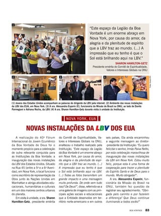 A realização do 40o
Fórum
Internacional do Jovem Ecumênico
da Boa Vontade de Deus foi o
momento propício para a celebração
de outra relevante conquista para
as Instituições da Boa Vontade: a
inauguração das novas instalações
da LBV dos Estados Unidos. Situado
na Rua 45 (entre a 5a
e a 6a
Aveni-
das), em Nova York, o local funciona
como escritório de representação da
Obra junto às Nações Unidas em
Manhattan e abriga atividades edu-
cacionais, humanitárias e culturais
em um dos maiores centros urbanos
do planeta.
Em visita à unidade, a sra. Sharon
Hamilton-Getz, presidente emérita
seis países. Ela ainda encaminhou
a seguinte mensagem ao diretor-
-presidente da Instituição: “Eu quero
felicitar o senhor, Irmão Paiva Netto,
por esta celebração maravilhosa de
inauguração das novas instalações
da LBV em Nova York. Estou muito
feliz, porque esta é uma forma de
cooperação para trazer a plenitude
do Espírito Santo e de Deus para o
mundo. Muito obrigada!”.
A sra. Alessandra Esporin, fun-
cionária da Missão do Brasil na
ONU, também fez questão de
registrar seu agradecimento. “Obri-
gada pelo carinho e por fazerem
a diferença! Que Deus continue
iluminando a todos vocês!”
do Comitê de Espiritualidade, Va-
lores e Interesses Globais na ONU,
enalteceu o trabalho realizado pela
Instituição. “Este espaço da Legião
da Boa Vontade é um enorme abraço
em Nova York, por causa do amor,
da alegria e da plenitude de espí-
rito que a LBV traz ao mundo. (...)
A impressão que eu tenho é que
o Sol está brilhando aqui na LBV.
(...) Todas as fotos transmitem um
grande impacto e uma mensagem
muito profunda. De onde vem tudo
isso? De Deus!”, disse, referindo-se a
uma galeria de imagens com as prin-
cipais ações sociais e educacionais
que a Entidade desenvolve em ter-
ritório norte-americano e em outros
Novas Instalações da LBV dos EUA
“Este espaço da Legião da Boa
Vontade é um enorme abraço em
Nova York, por causa do amor, da
alegria e da plenitude de espírito
que a LBV traz ao mundo. (...) A
impressão que eu tenho é que o
Sol está brilhando aqui na LBV.”
SHARON HAMILTON-GETZ
Presidente emérita do Comitê de Espiritualidade,
Valores e Interesses Globais na ONU
Fotos:ArquivoBV
MilsonCarneiro
1
2 3 4
(1) Jovens dos Estados Unidos acompanham as palavras do dirigente da LBV pela internet. (2) Ambiente das novas instalações
da LBV dos EUA, em Nova York. (3) A sra. Alessandra Esporin (E), funcionária da Missão do Brasil na ONU, ao lado de Danilo
Parmegiani e Adriana Rocha, da LBV. (4) A sra. Sharon Hamilton-Getz durante visita à unidade da Instituição.
Nova YORK, EUA
BOA VONTADE 83
 