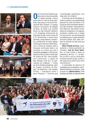 Educação em debate
O
fim de julho foi bastante agi-
tado para muitos educadores
na capital paulista, mesmo
sendo esse um mês de férias esco-
lares. Isso porque o Conjunto Edu-
cacional Boa Vontade e o Espaço
Cultural e Ecumênico da Religião
de Deus, do Cristo e do Espírito
Santo em São Paulo/SP sediaram
o 14o
Congresso Internacional de
Educação da LBV, entre os dias 29
e 31. Anualmente, o evento reúne
docentes, pesquisadores, estudan-
tes, profissionais de áreas ligadas
à Educação e demais interessados,
com o intuito de colaborar para a
formação continuada deles e de
promover um ensino que alie à
qualidade pedagógica a Espirituali-
dade Ecumênica, para a construção
da Cultura de Paz, como propõe,
com pioneirismo, a Legião da
Boa Vontade. Este ano, os parti-
cipantes do congresso — vindos
de vários Estados brasileiros, além
do Uruguai, da Bolívia, do Para-
guai, da Argentina e dos Estados
Unidos — dialogaram sobre o
tema “Pesquisa — Caminho para
a aprendizagem significativa: uma
visão além do intelecto”.
O primeiro dia de atividades re-
servou ao público uma apresentação
especial do Coral Ecumênico e do
Grupo de Instrumentistas Infantoju-
venil Boa Vontade. Interpretando o
Hino Nacional, eles abriram os tra-
balhos do congresso e, em seguida,
brindaram a plateia com a canção
Em tons de Paz, que teve tradução
simultânea para a Língua Brasileira
de Sinais (Libras). Esta, aliás, tam-
bém foi utilizada nos discursos que
se seguiram.
Alziro Paolotti de Paiva, repre-
sentando o diretor-presidente da
Entidade, José de Paiva Netto,
deu as boas-vindas a todos os
presentes e afirmou: “(...) O obje-
tivo da LBV é que as instituições
escolares possam atingir, juntas, a
educação de excelência que tanto
vislumbramos”.
A solenidade de abertura foi
prestigiada por convidados e autori-
dades brasileiras e do exterior, entre
as quais o dr. Alberto Padova, chefe
da Seção de ONGs do Departamento
Alziro de PaivaDr. Alberto Padova
86 BOA VONTADE
 