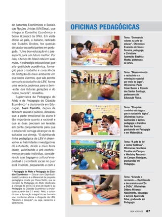 * Pedagogia do Afeto e Pedagogia do Cida-
dão Ecumênico — Educar com Espirituali-
dade Ecumênica é o diferencial da proposta
pedagógica criada por Paiva Netto, que se
compõe da Pedagogia do Afeto (destinada
a crianças de até os 10 anos de idade) e da
Pedagogia do Cidadão Ecumênico (a indiví-
duos a partir dos 11 anos). Nela, o cuida-
do com a formação integral do ser humano
une, conforme afirma o dirigente da LBV,
“Cérebro e Coração”, ou seja, raciocínio e
sentimento.
Oficinas pedagógicas
Tema: “Semeando
valores na arte de
educar”. Oficineiras:
Evaneida de Souza
Ferreira, pedagoga;
e Christiane
Aparecida Baptista
Miotto, professora
de Artes.
Tema: “Desenvolvendo
o raciocínio e a
orientação espacial
por meio de jogos”.
Oficineiros: Paulo
César Baroni e Ricardo
dos Santos Santiago,
professores de
Educação Física.
Tema: “Pesquisa:
caminho estratégico
para o raciocínio lógico”.
Oficineiras: Márcia
Guimarães e Santos,
pedagoga; e Carolina
Gato dos Santos,
graduanda em Pedagogia
e em Matemática.
Tema: “A arte de ler
e contar histórias”.
Oficineiras: Marilaine
Caroline de Campos
e Weslainy Fernanda
de Campos Rodrigues,
graduandas em
Pedagogia.
Tema: “Criando e
recriando — Reutilizando
e decorando com CDs
e DVDs”. Oficineiras:
Débora Miranda
Nascimento, pedagoga;
e Greyce Aparecida
Silva, graduanda em
Pedagogia.
de Assuntos Econômicos e Sociais
das Nações Unidas (UN/Desa), que
integra o Conselho Econômico e
Social (Ecosoc) da ONU. Em visita
oficial ao país, o italiano, radicado
nos Estados Unidos, fez questão
de saudar os participantes em portu-
guês. “Uma boa educação é o pas-
saporte para um futuro melhor. Por
isso, o futuro do Brasil está em suas
mãos. A estratégia educacional que
alia qualidade acadêmica, forma-
ção para o trabalho e consciência
de proteção do meio ambiente em
que todos vivemos, que são pontos
centrais do trabalho da LBV, forma
uma receita poderosa para o bem-
-estar das futuras gerações e do
nosso planeta”, ressaltou.
Supervisora da Pedagogia do
Afeto e da Pedagogia do Cidadão
Ecumênico* e doutoranda em Edu-
cação, Suelí Periotto, depois de
também saudar o público, destacou
que a parte emocional do aluno é
tão importante quanto a racional e
que as duas precisam ser levadas
em conta conjuntamente para que
o educando consiga alcançar os re-
sultados que almeja. “O objetivo da
linha pedagógica da LBV é desen-
volver as habilidades investigativas
do estudante, desde a mais tenra
idade, valorizando o pré-conheci-
mento de cada indivíduo, conside-
rando suas bagagens cultural e es-
piritual e o contexto social no qual
está inserido, preparando-o com a
BOA VONTADE 87
 