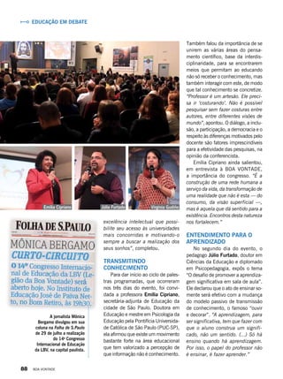 Também falou da importância de se
unirem as várias áreas do pensa-
mento científico, base da interdis-
ciplinaridade, para se encontrarem
meios que permitam ao educando
não só receber o conhecimento, mas
também interagir com este, de modo
que tal conhecimento se concretize.
“Professor é um artesão. Ele preci-
sa ir ‘costurando’. Não é possível
pesquisar sem fazer costuras entre
autores, entre diferentes visões de
mundo”, apontou. O diálogo, a inclu-
são, a participação, a democracia e o
respeito às diferenças motivados pelo
docente são fatores imprescindíveis
para a efetividade das pesquisas, na
opinião da conferencista.
Emília Cipriano ainda salientou,
em entrevista à BOA VONTADE,
a importância do congresso. “É a
construção de uma rede humana a
serviço da vida, da transformação de
uma realidade que não é esta — do
consumo, da visão superficial —,
mas é aquela que dá sentido para a
existência. Encontros desta natureza
nos fortalecem.”
Entendimento para o
aprendizado
No segundo dia do evento, o
pedagogo Júlio Furtado, doutor em
Ciências da Educação e diplomado
em Psicopedagogia, expôs o tema
“O desafio de promover a aprendiza-
gem significativa em sala de aula”.
Ele declarou que o ato de ensinar so-
mente será efetivo com a mudança
do modelo passivo de transmissão
de conhecimento, o famoso “ouvir
e decorar”. “A aprendizagem, para
ser significativa, tem que fazer com
que o aluno construa um signifi-
cado, não um sentido. (...) Só há
ensino quando há aprendizagem.
Por isso, o papel do professor não
é ensinar, é fazer aprender.”
excelência intelectual que possi-
bilite seu acesso às universidades
mais concorridas e motivando-o
sempre a buscar a realização dos
seus sonhos”, completou.
Transmitindo
conhecimento
Para dar início ao ciclo de pales-
tras programadas, que ocorreram
nos três dias do evento, foi convi-
dada a professora Emília Cipriano,
secretária-adjunta de Educação da
cidade de São Paulo. Doutora em
Educação e mestre em Psicologia da
Educação pela Pontifícia Universida-
de Católica de São Paulo (PUC-SP),
ela afirmou que existe um movimento
bastante forte na área educacional
que tem valorizado a percepção de
que informação não é conhecimento.
Júlio FurtadoEmília Cipriano Virginia Gudiño
Educação em debate
A jornalista Mônica
Bergamo divulgou em sua
coluna na Folha de S.Paulo
de 29 de julho a realização
do 14o
Congresso
Internacional de Educação
da LBV, na capital paulista.
88 BOA VONTADE
 