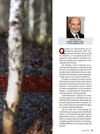JoãoPreda
José de Paiva Netto,
jornalista, radialista e escritor.
É diretor-presidente da LBV.
Q
uando nos aproximamos da 21a
Conferência das Partes (COP 21),
que terá vez em Paris, França, de 30
de novembro a 11 de dezembro de 2015,
apresento neste editorial contributo mo-
desto aos debates que a agenda do clima
urgentemente reclama.
Há décadas, venho insistindo que a
destruição da Natureza é a extinção da raça
humana. Fica evidente que essa não é uma
simples frase de efeito para chamar a aten-
ção desta Humanidade, sempre apressada,
muitas vezes rumo ao próprio extermínio.
Em geral, as criaturas se movem como se
não houvesse amanhã. Desse modo, deixam
de avaliar o resultado futuro de seus atos no
presente. É preo­cupante, porque, quando
os efeitos devastadores da má semeadura
chegam, o quadro pode ser irreversível ou
acompanhado de imensos prejuízos.
Sustentabilidade é palavra da moda.
Contudo, agimos em consonância com seu
significado? Os problemas relacionados aos
recursos naturais aumentam a cada dia. Ve-
jam a diminuição dos reservatórios de água
em diversas cidades brasileiras! 
Vez por outra, vêm à tona estudos de-
monstrando que qualquer ação desenfreada
contra o meio ambiente traz algum tipo de
desequilíbrio local ou à distância. Mesmo
assim, as árvores continuam sendo “estorvo”
ou objeto de ganância sem fim na Amazônia,
na Mata Atlântica ou em qualquer lugar. Até
quando?
shutterstock.com
BOA VONTADE 9
 
