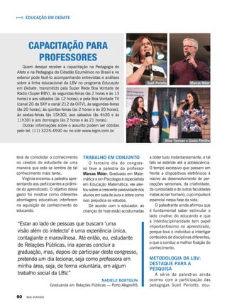 Capacitação para
professores
Quem desejar receber a capacitação na Pedagogia do
Afeto e na Pedagogia do Cidadão Ecumênico no Brasil e no
exterior pode fazê-lo acompanhando entrevistas e análises
sobre a linha educacional da LBV no programa Educação
em Debate, transmitido pela Super Rede Boa Vontade de
Rádio (Super RBV), às segundas-feiras (às 2 horas e às 13
horas) e aos sábados (às 12 horas); e pela Boa Vontade TV
(canal 20 da SKY e canal 212 da OiTV), às segundas-feiras
(às 20 horas), às quintas-feiras (às 2 horas e às 20 horas),
às sextas-feiras (às 15h30), aos sábados (às 4h30 e às
11h30) e aos domingos (às 2 horas e às 21 horas).
Outras informações sobre o assunto podem ser obtidas
pelo tel. (11) 3225-4590 ou no site www.iejpn.com.br.
Trabalho em conjunto
O terceiro dia do congres-
so teve a palestra do professor
Marcos Méier. Graduado em Mate-
mática e em Psicologia e especialista
em Educação Matemática, ele aler-
tou sobre a crescente passividade dos
alunos em sala de aula e sobre como
isso prejudica os estudos.
De acordo com o educador, as
crianças de hoje estão acostumadas
a obter tudo instantaneamente, e tal
fato se estende até a adolescência.
O tempo excessivo que passam em
frente a dispositivos eletrônicos é
nocivo ao desenvolvimento de per-
cepções sensoriais, da criatividade,
da curiosidade e de outras faculdades
inatas ao ser humano, cujo impulso é
essencial nessa fase da vida.
O palestrante ainda afirmou que
é fundamental saber estimular o
lado criativo do educando e que
a interdisciplinaridade tem papel
importantíssimo no aprendizado,
porque leva o indivíduo a interligar
conteúdos de disciplinas diferentes,
o que o conduz a melhor fixação do
conhecimento.
Metodologia da LBV:
destaque para a
pesquisa
A série de palestras ainda
ocorreu com a participação das
pedagogas Suelí Periotto, dou-
“Estar ao lado de pessoas que buscam ‘uma
visão além do intelecto’ é uma experiência única,
contagiante e maravilhosa. Até então, eu, estudante
de Relações Públicas, iria apenas concluir a
graduação, mas, depois de participar deste congresso,
pretendo um dia lecionar, seja como professora em
minha área, seja, de forma voluntária, em algum
trabalho social da LBV.”
Nadiele Bortolin
Graduanda em Relações Públicas — Porto Alegre/RS
terá de consolidar o conhecimento
no cérebro do estudante de uma
maneira que este se lembre de tal
conhecimento mais tarde.
Virginia encerrou a palestra apre-
sentando aos participantes a pirâmi-
de do aprendizado. O objetivo desse
gesto foi mostrar como diferentes
abordagens educativas interferem
na aquisição de conhecimento do
educando.
Suelí Periotto
Aline Trevisan e Gisela Portilho
Educação em debate
Marcos Méier
90 BOA VONTADE
 