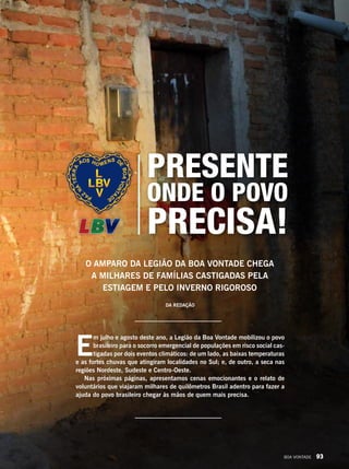 E
m julho e agosto deste ano, a Legião da Boa Vontade mobilizou o povo
brasileiro para o socorro emergencial de populações em risco social cas-
tigadas por dois eventos climáticos: de um lado, as baixas temperaturas
e as fortes chuvas que atingiram localidades no Sul; e, de outro, a seca nas
regiões Nordeste, Sudeste e Centro-Oeste.
Nas próximas páginas, apresentamos cenas emocionantes e o relato de
voluntários que viajaram milhares de quilômetros Brasil adentro para fazer a
ajuda do povo brasileiro chegar às mãos de quem mais precisa.
O amparo da Legião da Boa Vontade chega
a milhares de famílias castigadas pela
estiagem e pelo inverno rigoroso
onde o povo
precisa!
Presente
Da Redação
BOA VONTADE 93
 