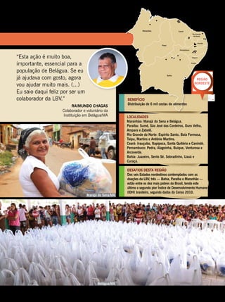 BENEFÍCIO
Distribuição de 6 mil cestas de alimentos
LOCALIDADES
Maranhão: Marajá do Sena e Belágua.
Paraíba: Sumé, São José dos Cordeiros, Ouro Velho,
Amparo e Zabelê.
Rio Grande do Norte: Espírito Santo, Baía Formosa,
Taipu, Martins e Antônio Martins.
Ceará: Irauçuba, Itapipoca, Santa Quitéria e Canindé.
Pernambuco: Pedra, Alagoinha, Buíque, Venturosa e
Arcoverde.
Bahia: Juazeiro, Sento Sé, Sobradinho, Uauá e
Curaçá.
DESAFIOS DESTA REGIÃO
Dos seis Estados nordestinos contemplados com as
doações da LBV, três — Bahia, Paraíba e Maranhão —
estão entre os dez mais pobres do Brasil, tendo este
último o segundo pior Índice de Desenvolvimento Humano
(IDH) brasileiro, segundo dados do Censo 2010.
Região
Nordeste
“Esta ação é muito boa,
importante, essencial para a
população de Belágua. Se eu
já ajudava com gosto, agora
vou ajudar muito mais. (...)
Eu saio daqui feliz por ser um
colaborador da LBV.”
Raimundo Chagas
Colaborador e voluntário da
Instituição em Belágua/MA
Marajá do Sena/MA
Belágua/MA
Fotos:LeillaTonin
BOA VONTADE 95
 