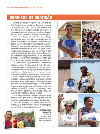 sorrisos de gratidÃO
Campanhas emergenciais da LBV
Arquivopessoal
Antônio Martins/RN
Martins/RN
Espírito Santo/RNSão José dos Cordeiros/PB
Sumé/PBFotos:JeanCarlos
“Desde que soube do objetivo da Caravana da
Boa Vontade, achei o máximo. Além das centenas
de famílias que a LBV atende, diariamente, em
João Pessoa e em Campina Grande, na Paraíba, a
iniciativa seria levada também ao interior do Estado,
em uma época tão sofrida, como é a da estiagem.
“Viajar mais de dois mil quilômetros da capital até
a região onde ficam as cidades beneficiadas foi o de
menos. A expectativa de registrar e compartilhar a
alegria das famílias superou o cansaço do percurso.
Foram oito dias seguindo na caravana pela Paraíba
e pelo Rio Grande do Norte. Trinta mil quilos de ali-
mentos foram entregues a duas mil famílias de dez
municípios. Centenas de sorrisos sinceros foram da-
dos como forma de agradecimento. Era nos momentos
de oração, ao iniciarmos a entrega das cestas, que
ficava ainda mais visível a gratidão dos atendidos.
“A falta de vento logo evidenciou o clima quente
e seco da região. A temperatura elevada não desa-
nimou quem estava trabalhando. A corrente de so-
lidariedade formada por policiais, bombeiros e nós,
voluntários, em todas as cidades em que estivemos
mostrava a vontade de mudar aquela cruel realidade.
“Gosto de tirar fotografias. Por isso, a cada opor-
tunidade, pedia para registrar a alegria das pessoas
amparadas em receber o apoio da LBV. Era bonito ver
que, com os alimentos nos braços, faziam questão
de demonstrar a felicidade que sentiam, fosse por
meio de um sinal de positivo com as mãos, fosse
com um sorriso generoso, sem, muitas vezes, se
importar com a falta de dentes na boca.
“Não há palavras que consigam descrever tanta
emoção vivida por mim durante aqueles dias. O
carinho e a satisfação demonstrados a todo instan-
te pelo povo sertanejo, com sua recepção sempre
calorosa, nos motivam ainda mais a realizar ações
em benefício da população brasileira.”
Jean Carlos
da Silva
(na foto, à
esquerda, em
primeiro plano)
João Pessoa/PB
 