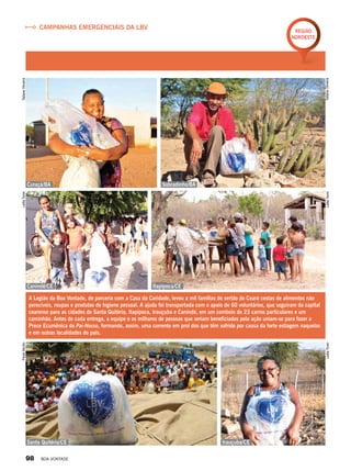 Campanhas emergenciais da LBV
Região
Nordeste
A Legião da Boa Vontade, de parceria com a Casa da Caridade, levou a mil famílias do sertão do Ceará cestas de alimentos não
perecíveis, roupas e produtos de higiene pessoal. A ajuda foi transportada com o apoio de 60 voluntários, que seguiram da capital
cearense para as cidades de Santa Quitéria, Itapipoca, Irauçuba e Canindé, em um comboio de 23 carros particulares e um
caminhão. Antes de cada entrega, a equipe e os milhares de pessoas que seriam beneficiados pela ação uniam-se para fazer a
Prece Ecumênica do Pai-Nosso, formando, assim, uma corrente em prol dos que têm sofrido por causa da forte estiagem naquelas
e em outras localidades do país.
Canindé/CE
Curaçá/BA Sobradinho/BA
Itapipoca/CE
Irauçuba/CESanta Quitéria/CE
TatianeOliveira
TatianeOliveira
LeillaToninPauloMurilo
LeillaToninLeillaTonin
98 BOA VONTADE
 