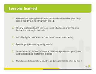 Lessons learned


      1. Get new line management earlier on board and let them play a key
          role in the dry-run and migration period


      2. Clearly explain relevant changes as introduction in every training,
          linking the training to the vision


      3. Simplify digital platform even more and make it userfriendly

      4. Monitor progress and quantify results

      5. Spend ti
      5 S    d time on realistic d
                          li ti dry-runs t validate organisation, processes
                                         to lid t        i ti
          and technological platform in practice


      6. Stabilize d do t ll
      6 St bili and d not allow new thi
                                    things d i 6 months after go-live !
                                           during   th ft        li

11
 