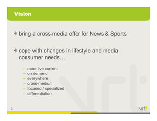 Vision


     bring a cross-media offer for News & Sports


     cope with changes in lifestyle and media
       p           g            y
     consumer needs…
       –   more live content
       –   on demand
       –   everywhere
       –   cross-medium
           cross medium
       –   focused / specialized
       –   differentiation


3
 