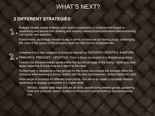 WHAT’S NEXT?
2 DIFFERENT STRATEGIES:
Bottega Veneta should enlarger their recent investments to continue their brand re-
positioning and secure their existing and recently created brand extensions before entering
into further new activities. !
Furthermore, as Bottega Venetta is key in terms of revenues for Kering group, challenging
the rules of the game of the company could be risky for the conglomerate. !
Investment in a new category of products inspired by OUTDOOR LIFESTYLE & NATURE. !
PRINCIPLE: PRODUCT - LIFESTYLE. From a focus on product to a lifestyle proposition. !
Indeed, this initiative makes sense within the current strategy of the brand - sticking to their
Italian expertise & know-how as a return to the roots. !
Furthermore, it represents a new ground for the brand and shakes the mindset within the
company while keeping a strong relation with its core competences - Italian traditional roots. !
Wide range of products for different price points. Our aim is to create a complete lifestyle
experience to engage consumers in a higher level:!
Terroirs, outside table wear and art de vivre, outside living related goods, gardening
tools and products, seeds, outdoor furniture and inspired clothing and accessories
line.
1.
2.
 