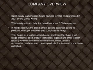 COMPANY OVERVIEW
!
• Italian luxury leather goods house founded in 1966 and purchased in
2001 by the Group Kering!
• With headquarters in Italy, the brand has about 3.000 employees!
• In middle/late 90’s the brand almost goes to bankrupt, due to its
products with logo, what changed completely its image !
• They began as a leather goods house, and today they have a full
range of leather good product (handbags, luggage and small leather
goods ) women's and men's ready-to-wear, shoes, jewelry,
accessories, perfumery and beauty products, furniture and home home
collection. !
 