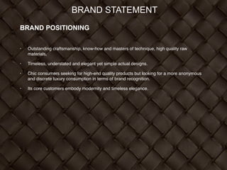 BRAND STATEMENT
BRAND POSITIONING
!
• Outstanding craftsmanship, know-how and masters of technique, high quality raw
materials, !
• Timeless, understated and elegant yet simple actual designs. !
• Chic consumers seeking for high-end quality products but looking for a more anonymous
and discrete luxury consumption in terms of brand recognition. !
• Its core customers embody modernity and timeless elegance.
 