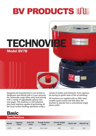Designed and manufactured in our factory in
Melbourne and offered with a 5 year warranty
the Technovibe range offers entry level pricing
with a variety of upgradeable options (see
over page). This machine is a full industrial
duty bowl machine capable of performing all
the usual surface finishing operations using a
variety of medias and chemicals. From vigorous
de-burring to gentle state of the art polishing.
All machines are supplied with an IP65 rated
variable speed control unit that allow the
machine to operate from a conventional single
phase outlet.
TECHNOVIBEModel BV7B
Model
Capacity
Litres
Bowl Dia
(mm)
Trough Section
(mm)
Overall Height
(mm)
Motor kW Ship Wt. kg
BV7B 200 980 325 X 400 980 0.75 220
Basic
Specifications
 