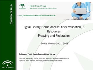 Digital Library Home Access: User Validation, E-
                         Resources
                  Proxying and Federation

                               Sevilla february 20-21, 2008


Andalusian Public Health System Virtual Library

Francisco Fernández Ordoñez, francisco.fernandez.ord@juntadeandalucia.es
Francisco Jesús Jordano, franciscoj.jordano@juntadeandalucia.es
 