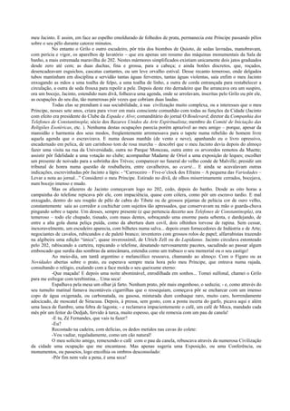 meu Jacinto. E assim, em face ao espelho emoldurado de folhedos de prata, permanecia este Príncipe passando pêlos
sobre o seu pêlo durante catorze minutos.
No entanto o Grilo e outro escudeiro, pôr trás dos biombos de Quioto, de sedas lavradas, manobravam,
com perícia e vigor, os aparelhos dp lavatório – que era apenas um resumo das máquinas monumentais da Sala de
banho, a mais estremada maravilha do 202. Nestes mármores simplificados existiam unicamente dois jatos graduados
desde zero até cem; as duas duchas, fina e grossa, para a cabeça; e ainda botões discretos, que, roçados,
desencadeavam esguichos, cascatas cantantes, ou um leve orvalho estival. Desse recanto temeroso, onde delgados
tubos mantinham em disciplina e servidão tantas águas ferventes, tantas águas violentas, saía enfim o meu Jacinto
enxugando as mãos a uma toalha de felpo, a uma toalha de linho, a outra de corda entrançada para restabelecer a
circulação, a outra de seda frouxa para repolir a pele. Depois deste rito derradeiro que lhe arrancava ora um suspiro,
ora um bocejo, Jacinto, estendido num divã, folheava uma agenda, onde se arrolavam, inscritas pelo Grilo ou pôr ele,
as ocupações do seu dia, tão numerosas pôr vezes que cobriam duas laudas.
Todas elas se prendiam à sua sociabilidade, à sua civilização muito complexa, ou a interesses que o meu
Príncipe, nesses sete anos, criara para viver em mais consciente comunhão com todas as funções da Cidade (Jacinto
com efeito era presidente do Clube da Espada e Alvo; comanditário do jornal O Boulevard; diretor da Companhia dos
Telefones de Constantinopla; sócio dos Bazares Unidos da Arte Espiritualista; membro do Comitê de Iniciação das
Religiões Esotéricas, etc. ). Nenhuma destas ocupações parecia porém aprazível ao meu amigo – porque, apesar da
mansidão e harmonia dos seus modos, freqüentemente arremessava para o tapete numa rebelião de homem livre
aquela agenda que o escravizava. E numa dessas manhãs (de vento e neve), apanhando eu o livro opressivo,
encadernado em pelica, de um carinhoso tom de rosa murcha – descobrí que o meu Jacinto devia depois do almoço
fazer uma visita na rua da Universidade, outra no Parque Monceau, outra entre os arvoredos remotos da Muette;
assistir pôr fidelidade a uma votação no clube; acompanhar Madame de Oriol a uma exposição de leques; escolher
um presente de noivado para a sobrinha dos Trèves; comparecer no funeral do velho conde de Malville; presidir um
tribunal de honra numa questão de roubalheira, entre cavalheiros, ao ecarté... E ainda se acavalavam outras
indicações, escrevinhadas pôr Jacinto a lápis: - “Carroceiro – Five-o’clock dos Efrains – A pequena das Variedades –
Levar a nota ao jornal...” Considerei o meu Príncipe. Estirado no divã, de olhos miserrimamente cerrados, bocejava,
num bocejo imenso e mudo.
Mas os afazeres de Jacinto começavam logo no 202, cedo, depois do banho. Desde as oito horas a
campainha do telefone repicava pôr ele, com impaciência, quase com cólera, como pôr um escravo tardio. E mal
enxugado, dentro do seu roupão de pêlo de cabra do Tibete ou de grossos pijamas de pelúcia cor de ouro velho,
constantemente saía ao corredor a cochichar com sujeitos tão apressados, que conservavam na mão o guarda-chuva
pingando sobre o tapete. Um desses, sempre presente (e que pertencia decerto aos Telefones de Constantinopla), era
temeroso – todo ele chupado, tisnado, com maus dentes, sobraçando uma enorme pasta sebenta, e dardejando, de
entre a alta gola duma peliça puída, como da abertura dum covil, dois olhinhos torvose de rapina. Sem cessar,
inexoravelmente, um escudeiro aparecia, com bilhetes numa salva... depois eram fornecedores de Indústria e de Arte;
negociantes de cavalos, rubicundos e de paletó branco; inventores com grossos rolos de papel; alfarrabistas trazendo
na algibeira uma edição “única”, quase inverossímil, de Ulrich Zell ou do Lapidanus. Jacinto circulava estonteado
pelo 202, rabiscando a carteira, repicando o telefone, desatando nervosamente pacotes, sacudindo ao passar algum
emboscado que surdia das sombras da antecâmara, estendia como um trabuco o seu memorial ou o seu castigo!
Ao meio-dia, um tantã argentino e melancólico ressoava, chamando ao almoço. Com o Fígaro ou as
Novidades abertas sobre o prato, eu esperava sempre meia hora pelo meu Príncipe, que entrava numa rajada,
consultando o relógio, exalando com a face moída o seu queixume eterno:
-Que maçada! E depois uma noite abominável, enrodilhada em sonhos... Tomei sulfonal, chamei o Grilo
para me esfregar com terebintina... Uma seca!
Espalhava pela mesa um olhar já farto. Nenhum prato, pôr mais engenhoso, o seduzia; - e, como através do
seu tumulto matinal fumava incontáveis cigarrilhas que o ressequiam, começava pôr se encharcar com um imenso
copo de água oxigenada, ou carbonatada, ou gasosa, misturada dum conhaque raro, muito caro, horrendamente
adocicado, de moscatel de Siracusa. Depois, à pressa, sem gosto, com a ponta incerta do garfo, picava aqui e além
uma lasca de fiambre, uma febra de lagosta; - e reclamava impacientemente o café, um café de Moca, mandado cada
mês pôr um feitor do Dedjah, fervido à turca, muito espesso, que ele remexia com um pau de canela!
-E tu, Zé Fernandes, que vais tu fazer?
-Eu?
Recostado na cadeira, com delícias, os dedos metidos nas cavas do colete:
-Vou vadiar, regaladamente, como um cão natural!
O meu solícito amigo, remexendo o café com o pau da canela, rebuscava através da numerosa Civilização
da cidade uma ocupação que me encantasse. Mas apenas sugeria uma Exposição, ou uma Conferência, ou
monumentos, ou passeios, logo encolhia os ombros desconsolado:
-Pôr fim nem vale a pena, é uma seca!
 
