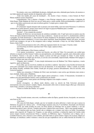 No entanto, com a sua volubilidade de pássaro, chalrando para mim, chalrando para Jacinto, ela mostrava o
seu lindo espanto pôr aquele montão de telegramas sobre a toalha.
-Tudo esta manhã, pôr causa da inundação!... Ah, Jacinto é hoje o homem, o único homem de Paris!
Muitas mulheres nesses telegramas?
Languidamente, com o charuto a fumegar, o meu Príncipe empurrou para a sua amiga o telegrama do
Grão-Duque. Então Madame de Oriol teve um ah! muito grave e muito sentido. Releu profundamente o papel de S.A
. que os seus dedos acariciavam com uma reverência gulosa. E sempre grave, sempre séria:
-É brilhante!
Ó! certamente! naquele desastre tudo se passara com muito brilho, num tom muito Parisiense. E a deliciosa
criatura não se podia demorar, porque fizera marcar um lugar na igreja da Madalena para o sermão!
Jacinto exclamou com inocência:
-Sermão?... É já a estação dos sermões?
Madame de Oriol teve um movimento de carinhoso escândalo e dor. O quê! pois nem na austera casa dos
Trèves dera pela entrada da Quaresma? De resto não se admirava – Jacinto era um turco! E, imediatamente celebrou
o pregador, um frade dominicano, o Père Granon! Ó! duma eloqüência! No derradeiro sermão pregara sobre o amor,
a fragilidade dos amores mundanos! E tivera coisas duma inspiração, duma brutalidade! Depois que gesto, um gesto
terrível que esmagava, em que se lhe arregaçava toda a manga, mostrando o braço nu, um braço soberbo, muito
branco, muito forte!
O seu sorriso permanecia claro sob o olhar que negrejara dentro do véu negro. E Jacinto, rindo:
-Um bom braço de diretor espiritual, hem? Para vergar, espancar almas...
Ela acudiu:
-Não! infelizmente o Père Granon confessa!
E de repente reconsiderou – aceitava um biscoito, um cálice de Tokai. Era necessário um cordial para
afrontar as emoções do Père Granon! Ambos nos precipitáramos, um arrebatando a garrafa, outro oferecendo o prato
de bombons. Franziu o véu para os olhos, chupou à pressa um bolo que ensopara no Tokai. E como Jacinto,
reparando casualmente no chapéu que ela trazia, se curvara com curiosidade, impressionado, Madame Oriol apagou o
sorriso, toda séria ante uma coisa séria:
-Elegante, não é verdade?... É uma criação inteiramente nova de Madame Vial. Muito respeitoso, e muito
sugestivo, agora na Quaresma.
O seu olhar, que me envolvera, também me convidava a admirar. Aproximei o meu focinho de homem das
serras para contemplar essa criação suprema do luxo de Quaresma. E era maravilhoso! Sobre o veludo, na sombra
das plumas frisadas, aninhada entre rendas, fixada pôr um prego, pousava delicadamente, feita de azeviche, uma
Coroa de Espinhos!
Ambos nos extasiamos. E Madame de Oriol, num movimento e num sorriso que derramou mais aroma e
mais claridade, abalou para a Madalena.
O meu Príncipe arrastou pelo tapete alguns passos pensativos e moles. E bruscamente, levantando os
ombros com uma determinação imensa, como se deslocasse um mundo:
-Ó Zé Fernandes, vamos passar este Domingo nalguma coisa simples e natural...
-Em quê?
Jacinto circungirou os olhares muito abertos, como se, através da Vida Universal, procurasse
ansiosamente uma coisa natural e simples. Depois, descansando sobre mim os mesmos largos olhos que voltavam de
muito longe, cansados e com pouca esperança:
-Vamos ao Jardim das Plantas, ver a girafa!
IV
Nessa fecunda semana, uma noite, recolhíamos ambos da Ópera, quando Jacinto, bocejando, me anunciou
uma festa no 202.
-Uma festa?...
-Pôr causa da Grão-duque, coitado, que me vai mandar um peixe delicioso e muito raro que se pesca na
Dalmácia. Eu queria um almoço curto. – O Grão-duque reclamou uma ceia. É um bárbaro, besuntado com literatura
do século XVIII, que ainda acredita em ceias, em Paris! Reúno no Domingo três ou quatro mulheres, e uns dez
homens bem típicos, para o divertir. Também aproveitas. Folheias Paris num resumo... Mas é uma maçada amarga!
Sem interesse pela sua festa, Jacinto não se afadigou em a compor com relevo ou brilho. Encomendou
apenas uma orquestra de Tziganes (os Tziganes, as suas jalecas escarlates, a melancolia áspera da Czardas ainda
nesses tempos remotos emocionavam Paris); e mandou, na Biblioteca, ligar o Teatrofone com a Ópera, com a
Comédia Francesa, com a Alcazar e com os Bufos, prevendo todos os gostos desde o trágico até ao pícaro. Depois no
Domingo, ao entardecer, ambos visitamos a mesa da ceia que resplandecia com as velhas baixelas de D.Galião. E a
 