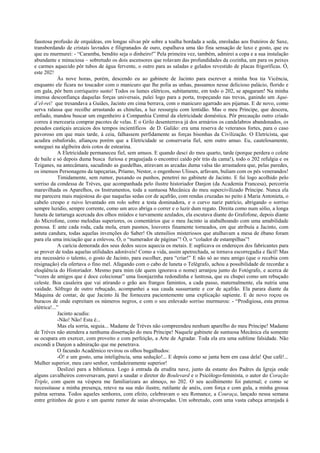 faustosa profusão de orquídeas, em longas silvas pôr sobre a toalha bordada a seda, enroladas aos fruteiros de Saxe,
transbordando de cristais lavrados e filigranados de ouro, espalhava uma tão fina sensação de luxo e gosto, que eu
que eu murmurei: - “Caramba, bendito seja o dinheiro!” Pela primeira vez, também, admirei a copa e a sua instalação
abundante e minuciosa – sobretudo os dois ascensores que rolavam das profundidades da cozinha, um para os peixes
e carmes aquecido pôr tubos de água fervente, o outro para as saladas e gelados revestido de placas frigoríficas. Ó,
este 202!
Às nove horas, porém, descendo eu ao gabinete de Jacinto para escrever a minha boa tia Vicência,
enquanto ele ficara no toucador com o manicuro que lhe polia as unhas, passamos nesse delicioso palácio, florido e
em gala, pôr bem corriqueiro susto! Todos os lumes elétricos, subitamente, em todo o 202, se apagaram! Na minha
imensa desconfiança daquelas forças universais, pulei logo para a porta, tropeçando nas trevas, ganindo um Aqui-
d’el-rei! que tresandava a Guiães, Jacinto em cima berrava, com o manicuro agarrado aos pijamas. E de novo, como
serva ralassa que recolhe arrastando as chinelas, a luz ressurgiu com lentidão. Mas o meu Príncipe, que descera,
enfiado, mandou buscar um engenheiro à Companhia Central da eletricidade doméstica. Pôr precaução outro criado
correu à mercearia comprar pacotes de velas. E o Grilo desenterrava já dos armários os candelabros abandonados, os
pesados castiçais arcaicos dos tempos incientíficos de D. Galião: era uma reserva de veteranos fortes, para o caso
pavoroso em que mais tarde, à ceia, falhassem perfidamente as forças bisonhas da Civilização. O Eletricista, que
acudira esbaforido, afiançou porém que a Eletricidade se conservaria fiel, sem outro amuo. Eu, cautelosamente,
soneguei na algibeira dois cotos de estearina.
A Eletricidade permaneceu fiel, sem amuos. E quando desci do meu quarto, tarde (porque perdera o colete
de baile e só depois duma busca furiosa e praguejada o encontrei caído pôr trás da cama!), todo o 202 refulgia e os
Tziganes, na antecâmara, sacudindo as guedelhas, atiravam as arcadas duma valsa tão arrastadora que, pelas paredes,
os imensos Personagens da tapeçarias, Príamo, Nestor, o engenhoso Ulisses, arfavam, buliam com os pés venerandos!
Timidamente, sem rumor, puxando os punhos, penetrei no gabinete de Jacinto. E fui logo acolhido pelo
sorriso da condessa de Trèves, que acompanhada pelo ilustre historiador Danjon (da Academia Francesa), percorria
maravilhada os Aparelhos, os Instrumentos, toda a suntuosa Mecânica do meu supercivilizado Príncipe. Nunca ela
me parecera mais majestosa do que naquelas sedas cor de açafrão, com rendas cruzadas no peito à Maria Antonieta, o
cabelo crespo e ruivo levantado em rolo sobre a testa dominadora, e o curvo nariz patrício, abrigando o sorriso
sempre luzidio, sempre corrente, como um arco abriga o correr e o luzir dum regato. Direita como num sólio, a longa
luneta de tartaruga acercada dos olhos miúdos e turvamente azulados, ela escutava diante do Grafofone, depois diante
do Microfone, como melodias superiores, os comentários que o meu Jacinto ia atabalhoando com uma amabilidade
penosa. E ante cada roda, cada mola, eram pasmos, louvores finamente torneados, em que atribuía a Jacinto, com
astuta candura, todas aquelas invenções do Saber! Os utensílios misteriosos que atulhavam a mesa de ébano foram
para ela uma iniciação que a enlevou. Ó, o “numerador de páginas”! Ó, o “colador de estampilhas”!
A carícia demorada dos seus dedos secos aquecia os metais. E suplicava os endereços dos fabricantes para
se prover de todas aquelas utilidades adoráveis! Como a vida, assim apetrechada, se tornava escorregadia e fácil! Mas
era necessário o talento, o gosto de Jacinto, para escolher, para “criar!” E não só ao meu amigo (que o recebia com
resignação) ela ofertava o fino mel. Afagando com o cabo de luneta o Telégrafo, achou a possibilidade de recordar a
eloqüência do Historiador. Mesmo para mim (de quem ignorava o nome) arranjou junto do Fotógrafo, e acerca de
“vozes de amigos que é doce colecionar” uma lisonjazinha redondinha e lustrosa, que eu chupei como um rebuçado
celeste. Boa casaleira que vai atirando o grão aos frangos famintos, a cada passo, maternalmente, ela nutria uma
vaidade. Sôfrego de outro rebuçado, acompanhei a sua cauda sussurrante e cor de açafrão. Ela parara diante da
Máquina de contar, de que Jacinto Já lhe fornecera pacientemente uma explicação sapiente. E de novo roçou os
buracos de onde espreitam os números negros, e com o seu enlevado sorriso murmurou: - “Prodigiosa, esta prensa
elétrica!...”
Jacinto acudiu:
-Não! Não! Esta é...
Mas ela sorria, seguia... Madame de Trèves não compreendeu nenhum aparelho do meu Príncipe! Madame
de Trèves não atendera a nenhuma dissertação do meu Príncipe! Naquele gabinete de suntuosa Mecânica ela somente
se ocupara em exercer, com proveito e com perfeição, a Arte de Agradar. Toda ela era uma sublime falsidade. Não
escondi a Danjon a admiração que me penetrava.
O facundo Acadêmico revirou os olhos bugalhudos:
-Ó! e um gosto, uma inteligência, uma sedução!... E depois como se janta bem em casa dela! Que café!...
Mulher superior, meu caro senhor, verdadeiramente superior!
Deslizei para a biblioteca. Logo à entrada da erudita nave, junto da estante dos Padres da Igreja onde
alguns cavalheiros conversavam, parei a saudar o diretor do Boulevard e o Psicólogo-feminista, o autor do Coração
Triple, com quem na véspera me familiarizara ao almoço, no 202. O seu acolhimento foi paternal; e como se
necessitasse a minha presença, reteve na sua mão ilustre, rutilante de anéis, com força e com gula, a minha grossa
palma serrana. Todos aqueles senhores, com efeito, celebravam o seu Romance, a Couraça, lançado nessa semana
entre gritinhos de gozo e um quente rumor de saias alvoroçadas. Um sobretudo, com uma vasta cabeça arranjada à
 