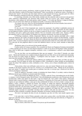 Van-Dick e que parecia postiça, proclamava, alçado na ponta das botas, que nunca penetrara tão fundamente, na
velha alma humana, a ponta da Psicologia Experimental! Todos concordavam, se apertavam contra o Psicólogo, o
tratavam pôr “mestre”. Eu mesmo, que nem sequer entrevira a capa amarela da Couraça, mas para quem ele voltava
os olhos pedinchões e famintos de mais mel, murmurei com um leve assobio: - “uma delícia!”
E o psicólogo, reluzindo, com o lábio úmido, entalado num alto colarinho onde se enroscava uma gravata à
1830, confessava modestamente que dissecara todas aquelas almas da Couraça com “algum cuidado”, sobre
documentos, sobre pedaços de vida ainda quentes, ainda a sangrar... E foi então que Marizac, o duque de Marizac,
notou, com um sorriso mais afiado que um lampejo de navalha, e sem tirar as mãos dos bolsos:
-No entanto, meu caro, nesse livro tão profundamente estudado há um erro bem estranho, bem curioso!...
O Psicólogo, vivamente, atirara a cabeça para trás:
-Um erro?
Ó, sim, um erro! E bem inesperado num mestre tão experiente!...Era atribuir à esplêndida amorosa da
Couraça, uma duquesa, e do gosto mais puro – um colete de cetim preto! Esse colete, assim preto, de cetim, aparecia
na bela página de análise e paixão em que ela se despia no quarto de Rui de Alize. E Marizac, sempre com as mãos
nos bolsos, mais grave, apelava para aqueles senhores. Pois era verossímil, numa mulher como duquesa, estética,
pré-rafaelítica, que se vestia no Doucet, no Pasquim, nos costureiros intelectuais, um colete de cetim preto?
O Psicólogo emudecera, colhido, trespassado! Marizac era uma tão suprema autoridade sobre a roupa
íntima das duquesas, que à tarde, em quartos de rapazes, pôr impulsos idealistas e anseios de alma dolorida – se põem
em colete e saia branca!... De resto o diretor do Boulevard condenara logo sem piedade, com uma experiência firme,
aquele colete, só possível nalguma mercearia atrasada que ainda procurasse efeitos de carne nédia sobre cetim negro.
E eu, para que me não julgassem alheio às coisas dos adultérios ducais e do luxo, acudi, metendo os dedos pelo
cabelo:
-Realmente, preto, só se estivesse de luto pesado, pelo pai!
O pobre mestre da Couraça sucumbira. Era a sua glória de Doutor em Elegâncias Femininas desmantelada
– e Paris supondo que ele nunca vira uma duquesa desatacar o colete na sua alcova de Psicólogo! Então, passando o
lenço sobre os lábios que a angústia ressequira, confessou o erro, e contritamente o atribuiu a uma improvisação
tumultuosa:
-Foi um tom falso, um tom perfeitamente falso que me escapou!... Com efeito! É absurdo, um colete
preto!... Mesmo pôr harmonia com o estado da alma da duquesa devia ser lilás, talvez cor de resedá muito desmaiada,
com um frouxo de rendas antigas de Malines... É prodigioso como me escapou . Pois tenho o meu caderno de
entrevistas bem anotadas, bem documentadas!...
Na sua amargura, terminou pôr suplicar a Marizac que espalhasse pôr toda a parte, no Clube, nas salas, a
sua confissão. Fora um engano de artista, que trabalha na febre, vasculhando as almas, perdido nas profundidades
negras das almas! Não reparara no colete, confundira os tons... Gritou, com os braços estendidos para o diretor do
Boulevard:
-Estou pronto a fazer uma retificação, numa interview, meu caro mestre! Mande um dos seus redatores...
Amanhã, às dez horas! Fazemos uma interview, fixamos a cor. Evidentemente é lilás... Mande um de seus homens,
meu caro mestre! É também uma ocasião para eu confessar, bem alto, os serviços que o Boulevard em feito às
ciências psicológicas e feministas!
Assim ele suplicava, encostado à estante, às lombadas dos Santos Padres. E eu abalei, vendo ao fundo da
Biblioteca Jacinto que se debatia e se recusava entre dois homens.
Eram os dois homens de Madame de Trèves – o marido, conde de Trèves, descendente dos reis de Cândia,
e o amante, o terrível banqueiro judeu, David Efraim. E tão enfronhadamente assaltavam o meu Príncipe que nem me
reconheceram, ambos num aperto de mão mole e vago me trataram pôr “caro conde”! Num relance, rebuscando
charutos sobre a mesa de limoeiro, compreendi que se tramava a Companhia das Esmeraldas da Birmânia, medonha
empresa em que cintilavam milhões, e para que os dois confederados de bolsa e de alcova, desde o começo do ano,
pediam o nome, a infância, o dinheiro de Jacinto. Ele resistira, no enfado dos negócios, desconfiado daquelas
esmeraldas soterradas num vale da Ásia. E agora o conde de Trèves, um homem esgrouviado, de face rechupada,
eriçada de barba rala, sob uma fronte rotunda e amarela como um melão, assegurava ao meu pobre Príncipe que no
Prospecto já preparado, demonstrando a grandeza do negócio, perpassava um fulgor das Mil e uma noites. Mas
sobretudo aquela escavação de esmeraldas convidava todo o espírito culto pela sua ação civilizadora. Era uma
corrente de idéias ocidentais, invadindo, educando a Birmânia. Ele aceitara a direção pôr patriotismo...
-De resto é um negócio de jóias, de arte, de progresso, que deve ser feito, num mundo superior entre
amigos...
E do outro lado o terrível Efraim, passando a mão curta e grossa sobre a sua bela barba, mais frisada e
negra que a dum Rei Assirio, afiançava o triunfo da empresa pelas grossas forças que nela entravam, os Nagayers, os
Bolsans, os Saccart...
Jacinto franzia o nariz, enervado:
-Mas, ao menos, estão feitos os estudos? Já se provou que há esmeraldas?
 