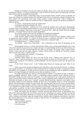 Madame de Verghane, com um curto suspiro de emoção, alteou o peito, como para lhe expor melhor a
magnificência ebúrnea. E o homem do Boulevard, o velho da Grã-Cruz, Efraim, quase me empurraram, investindo
para a porta, na imensa sofreguidão de Pessoa Real.
Precedido pôr Jacinto, o Grão-duque surgiu. Era um possante homem, de barba em bico, já grisalha, um
pouco calvo. Durante um momento hesitou, com um balanço lento sobre os és pequeninos, calçados de sapatos rasos,
quase sumidos sob as pantalonas muito largas. Depois, pesado e risonho, veio apertar a mão às senhoras que
mergulhavam nos veludos e sedas, em mesuras de Corte. E imediatamente, batendo com carinhosa jovialidade no
ombro de Jacinto:
-E o peixe?... Preparado pela receita que mandei, hem?
Um murmúrio de Jacinto tranqüilizou S. Alteza.
-Ainda bem, ainda bem! – exclamou ele, no seu vozeirão de comando. Que eu não jantei, absolutamente
não jantei! É que se está jantando deploravelmente em casa do José. Mas pôr que se vai jantar ainda ao José? Sempre
que chego a Paris, pergunto: “Onde é que se janta agora?” em casa do José!... Qual! não se janta! Hoje, pôr exemplo,
galinholas... Uma peste! Não tem, não tem a noção da galinhola!
Os seus olhos azulados, dum azul sujo, rebrilhavam, alargados pela indignação:
-Paris está perdendo todas as suas superioridades. Já se não janta, em Paris!
Então, em redor, aqueles senhores concordaram, desolados. O conde de Trèves defendeu o Bignon, onde
se conservavam nobres tradições. E o diretor do Boulevard, que se empurrava todo para S. alteza, atribuía a
decadência da cozinha, em França, à República, ao gosto democrático e torpe pelo barato.
-No Paillard, todavia... – começou o Efraim.
-No Paillard! – gritou logo o Grão-Duque. – Mas os Borgonhas são tão maus! Os Borgonhas são tão
maus!...
Deixara pender os braços, os ombros, descoroçoado. Depois, com o seu lento andar balançado como o dum
velho piloto, atirando um pouco para trás as lapelas da casaca, foi saudar Madame de Oriol, que toda ela faiscou, no
sorriso, nos olhos, nas jóias, em cada prega das suas sedas cor de salmão. Mas apenas a clara e macia criatura,
batendo o leque como uma asa alegre, começara a chalrar, S.Alteza reparou no aparelho de Teatrofone, pousado
sobre uma mesa entre flores, e chamou Jacinto:
-Em comunicação com o Alcazar?... O Teatrofone?
-Certamente, meu senhor.
Excelente! Muito chique! Ele ficara com pena de não ouvir a Gilberte numa cançoneta nova, as
Casquettes. Onze e meia! Era justamente a essa hora que ela cantava, no último ato da Revista Elétrica... – colou às
orelhas os dois “receptores” do Teatrofone, e quedou embebido, com uma ruga séria na testa dura. De repente num
comando forte:
-É ela! Chuta! Venham ouvir!... É ela! Venham todos! Princesa de Carman, para aqui! Todos! É ela!
Chuta!...
Então, como Jacinto instalara prodigamente dois Teatrofones, cada um provido de doze fios, as senhoras,
todos aqueles cavalheiros, se apressaram a acercar submissamente um “receptor” do ouvido, e a permanecer imóveis
para saborear Les Casquettes. E no salão cor-de-rosa murcha, na nave da Biblioteca, onde se espalhara um silêncio
augusto, só eu fiquei desligado do Teatrofone, com as mãos nas algibeiras e ocioso.
No relógio monumental, que marcava a hora de todas as Capitais e o movimento de todos os Planetas, o
ponteiro rendilhado adormeceu. Sobre a mudez e a imobilidade pensativa daqueles dorsos, daqueles decotes, a
Eletricidade refulgia com uma tristeza de sol regelado. E de cada orelha atenta, que a mão tapava, pendia um fio
negro, como uma tripa. Dornan, esboroado sobre a mesa, cerrara as pálpebras, numa meditação de monge obeso. O
historiador dos Duques de Anjou, com o “receptor” na ponta delicada dos dedos, erguendo o nariz agudo e triste,
gravemente cumpria um dever palaciano. Madame de Oriol sorria, toda lânguida, como se o fio lhe murmurasse
doçuras. Para desentorpecer arrisquei um passo tímido. Mas caiu logo sobre mim um chut severo do Grão-Duque!
Recuei para entre as cortinas da janela, a abrigar a minha ociosidade. O Psicólogo da Couraça, distante da mesa, com
o seu comprido fio esticado, mordia o beiço, num esforço de penetração. A beatitude de S. Alteza, enterrado numa
vasta poltrona, era perfeita. Ao lado o colo de Madame Verghane arfava como uma onda de leite. E o meu pobre
Jacinto, numa aplicação conscienciosa, pendia sobre o Teatrofone tão tristemente como sobre uma sepultura.
Então, ante aqueles seres de superior civilização, sorvendo num silêncio devoto as obscenidades que a
Gilberte lhes gania, pôr debaixo do solo de Paris, através de fios mergulhados nos esgotos, cingidos aos canos das
fezes – pensei na minha aldeia adormecida. O crescente de lua, que, seguido duma estrelinha, corria entre nuvens
sobre os telhados e as chaminés negras dos Campos Elísios, também andava lá fugindo, mais lustrosa e mais doce,
pôr cima dos pinheirais. As rãs coaxavam ao longe no Pego da dona. A ermidinha de S. Joaquim branquejava no
cabeço, nuazinha e cândida...
Uma das senhoras murmurou:
-Mas, não é a Gilberte!...
E um dos homens:
 