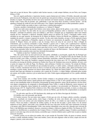 Arga até ao mar de âncora. Mas o palácio onde Jacinto nascera, e onde sempre habitara, era em Paris, nos Campos
Elísios, nº.202.
Seu avô, aquele gordíssimo e riquíssimo Jacinto a quem chamavam em Lisboa o D.Galião, descendo uma tarde
pela travessa da Trabuqueta, rente dum muro de quintal que uma parreira toldava, escorregou numa casca de laranja e
desabou no lajedo. Da portinha da horta saía nesse momento um homem moreno, escanhoado, de grosso casaco de
baetão verde e botas altas de picador, que, galhofando e com uma força fácil, levantou o enorme Jacinto – até lhe
apanhou a bengala de castão de ouro que rolara para o lixo. Depois, demorando nele os olhos pestanudos e pretos:
- Ó Jacinto Galião, que andas tu aqui, a estas horas, a rebolar pelas pedras?
E Jacinto, aturdido e deslumbrado, reconheceu o sr. Infante D. Miguel!
Desde essa tarde amou aquele bom Infante como nunca amara, apesar de tão guloso, o seu ventre, e apesar de
tão devoto o seu Deus! Na sala nobre da sua casa (à Pampulha) pendurou sobre os damascos o retrato do “seu
Salvador”, enfeitado de palmitos como um retábulo e, pôr baixo a bengala que as magnânimas mãos reais tinham
erguido do lixo. Enquanto o adorável, desejado Infante penou no desterro de Viena, o barrigudo senhor corria,
sacudido na sua sege amarela, do botequim do Zé Maria em Belém à botica do Plácido nos Algibebes, a gemer as
saudades do anjinho, a tramar o regresso do anjinho. No dia, entre todos benedito, em que a Pérola apareceu à barra
com o Messias, engrinaldou a Pampulha, ergueu no Caneiro um monumento de papelão e lona onde D. Miguel,
tornado S. Miguel, branco, de auréola e asas de Arcanjo, furava de cima do seu corcel de Alter o Dragão do
Liberalismo, que se estorcia vomitando a Carta. Durante a guerra com o “outro, com o pedreiro-livre” mandava
recoveiros a Santo Tirso, a S.Gens, levar ao Rei fiambres, caixas de doce, garrafas do seu vinho de Tarrafal, e bolsas
de retrós atochadas de peças que ele ensaboava para lhes avivar o ouro. E quando soube que o sr. Miguel, com dois
velhos baús amarrados sobre um macho, tomara o caminho de Sines e do final desterro – Jacinto Galião correu pela
casa, fechou todas as janelas como num luto, berrando furiosamente:
- Também cá não fico! Também cá não fico!
Não, não queria ficar na terra perversa de onde partia, esbulhado e escorraçado, aquele Rei de Portugal que
levantava na rua os Jacintos! Embarcou para França com a mulher, a Srª. D. Angelina Fafes (da tão falada casa dos
Fafes da Avelã); com o filho, o Cintinho, menino amarelinho, molezinho, coberto de caroços e leicenços; com a aia e
com o moleque. Nas costas da Cantábria o paquete encontrou tão rijos mares que a Srª. D. Angelina, esguedelhada,
de joelhos na enxerga do beliche, prometeu ao Senhor dos Passos de Alcântara uma coroa de espinhos, de ouro, com
as gotas de sangue em rubis do Pegu. Em Baiona, onde arribaram, Cintinho teve icterícia. Na estrada de Orleães,
numa noite agreste, o eixo da berlinda em que jornadeavam partiu, e o nédio senhor, a delicada senhora da casa da
Avelã, o menino, marcharam três horas na chuva e na lama do exílio até uma aldeia, onde, depois de baterem como
mendigos a portas mudas, dormiam nos bancos duma taberna. No “Hotel dos Santos Padres”, em Paris, sofreram os
terrores dum fogo que rebentara na cavalariça, sob o quarto de D.Galião, e o digno fidalgo, rebolando pelas escadas
em camisa, até ao pátio, enterrou o pé nu numa lasca de vidro. Então ergueu amargamente ao Céu o punho cabeludo,
e rugiu:
- Irra! É demais!
Logo nessa semana, sem escolher, Jacinto Galião comprou a um príncipe polaco, que depois da tomada de
Varsóvia se metera frade cartuxo, aquele palacete dos Campos Elísios, nº.202. E sob o pesado ouro dos seus estuques,
entre as suas ramalhudas sedas se enconchou, descansando de tantas agitações, numa vida de pachorra e de boa mesa,
com alguns companheiros de emigração (o desembargador Nuno Velho, o conde de Rabacena, outros menores), até
que morreu de indigestão, duma lampreia de escabeche que mandara o seu procurador em Montemor. Os amigos
pensavam que a Srª. D. Angelina Fafes voltaria ao reino. Mas a boa senhora temia a jornada, os mares, as caleças que
racham. E não se queria separar do seu Confessor, nem do seu Médico, que tão bem lhe compreendiam os escrúpulos
e a asma.
- Eu, pôr mim, aqui fico no 202 (declarara ela), ainda que me faz falta a boa água de Alcolena...
O Cintinho, esse, em crescendo, que decida.
O Cintinho crescera. Era um moço mais esguio e lívido que um círio, de longos cabelos corredios, narigudo,
silencioso, encafuado em roupas pretas, muito largas e bambas; de noite, sem dormir, pôr causa da tosse e de
sufocações, errava em camisa com uma lamparina através do 202; e os criados na copa sempre lhe chamavam a
Sombra. Nessa sua mudez e indecisão de sombra surdira, ao fim do luto do papá, o gosto muito vivo de tornear
madeiras ao torno; depois, mais tarde, com a medida flor dos seus vinte anos, brotou nele outro sentimento, de desejo
e de pasmo, pela filha do desembargador Velho, uma menina redondinha como uma rola, educada num convento de
Paris, e tão habilidosa que esmaltava, dourava, consertava relógios e fabricava chapéus de feltro. No Outono de 1851,
quando já se desfolhavam os castanheiros dos Campos Elísios, o Cintinho cuspilhou sangue. O médico acarinhando o
queixo e com uma ruga séria na testa imensa, aconselhou que o menino abalasse para o golfo Juan ou para as tépidas
areias de Arcachon.
Cintinho, porém, no seu aferro de sombra, não se quis arredar da Teresinha Velho, de quem se tornara, através
de Paris, a muda, tardonha sombra. Como uma sombra, casou; deu mais algumas voltas ao torno; cuspiu um resto de
sangue; e passou, como uma sombra.
 