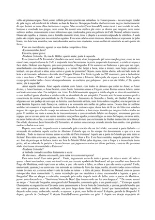 velho de plumas negras. Parei, como colhido pôr um repuxão nas entranhas. A criatura passou – no seu magro rondar
de gata negra, sob um beiral de telhado, ao luar de Janeiro. Dois poços fundos não luzem mais negra e taciturnamente
do que luziam os seus olhos taciturnos e negros. Não recordo (Deus louvado!) como rocei o seu vestido de seda,
lustroso e ensebado nas pregas; nem como lhe rosnei uma súplica pôr entre os dentes que rangiam; nem como
subimos ambos, morosamente e mais silenciosos que condenados, para um gabinete do Café Durand, safado e morno.
Diante do espelho, a criatura, com a lentidão dum rito triste, tirou o chapéu e a romeira salpicada de vidrilhos. A seda
puída do corpete esgarçava nos cotovelos agudos. E os seus cabelos eram imensos, duma dureza e espessura de juba
brava, em dois tons amarelos, uns mais dourados, outros mais crestados, como a côdea de uma torta ao sair quente do
forno.
Com um riso trêmulo, agarrei os seus dedos compridos e frios.
-E o nomezinho, hem?
Ela séria, quase grave:
-Madame Colombe, 16, rua do Hélder, quarto andar, porta à esquerda.
E eu (miserável Zé Fernandes!) também me senti muito sério, trespassado pôr uma emoção grave, como se nos
envolvesse, naquela alcova de Café, a majestade dum Sacramento. À porta, empurrada levemente, o criado avançou a
face nédia. Ordenei uma lagosta, pato com pimentões, e Borgonha. E foi somente ao findarmos o pato que me ergui,
amarfanhando convulsamente o guardanapo, e a tremer lhe beijei a boca, todo a tremer, num beijo profundo e
terrível, em que deixei a alma, entre saliva e gosto de pimentão! Depois, numa tipóia aberta, sob um bafo mole de
leste e de trovoada, subimos a Avenida dos Campos Elísios. Em frente à grade do 202 murmurei, para a deslumbrar
com o meu luxo: - “Moro ali, todo o ano!...” E como ao mirar o Palacete, debruçada, ela roçara a mata fulva do pêlo
crespo pela minha barba – berrei desesperadamente ao cocheiro que galopasse, para a rua do Hélder, nº.16, quarto
andar, pôr à esquerda!
Amei aquela criatura. Amei aquela criatura com Amor, com todos os Amores que estão no Amor, o Amor
divino, o Amor humano, o Amor bestial, como Santo Antonino amava a Virgem, como Romeu amava Julieta, como
um bode ama uma cabra. Era estúpida, era triste. Eu deliciosamente apagava a minha alegria na cinza da sua tristeza;
e com inefável gosto afundava a minha razão na densidade da sua estupidez. Durante sete furiosas semanas perdi a
consciência da minha personalidade de Zé Fernandes – Fernandes de Noronha e Sande, de Guiães! Ora se me
afigurava ser um pedaço de cera que se derretia, com horrenda delícia, num forno rubro e rugidor; ora me parecia ser
uma faminta fogueira onde flamejava, estalava e se consumia um molho de galhos secos. Desses dias de sublime
sordidez só conservo a impressão duma alcova forrada de cretones sujos, duma bata de lã cor de lilás com sotaches
negros, de vagas garrafas de cerveja no mármore dum lavatório, e dum corpo tisnado que rangia e tinha cabelos no
peito. E também me resta a sensação de incessantemente e com arroubado deleite me despojar, arremessar para um
regaço, que se cavava entre um ventre sumido e uns joelhos agudos, o meu relógio, os meus berloques, os meus anéis,
os meus botões de safira, e as cento e noventa e sete libras de ouro que eu trouxera de Guiães numa cinta de camurça.
Do sólido, decoroso, bem fornecido Zé Fernandes, só restava uma carcaça errando através dum sonho, com gâmbias
moles e a barba a escorrer.
Depois, uma tarde, trepando com a costumada gula a escada da rua do Hélder, encontrei a porta fechada – e
arrancado da ombreira aquele cartão de Madame Colombe que eu lia sempre tão devotamente e que era a sua
tabuleta... Tudo no meu ser tremeu como se o chão de Paris tremesse! Aquela era a porta do Mundo que ante mim se
fechara! Para além estavam as gentes, as cidades, a vida, Deus e Ela. E eu ficara sozinho, naquele patamar do Não-
ser, fora da porta que se fechara, único ser fora do Mundo! Rolei pelos degraus, com o fragor e a incoerência duma
pedra, até ao cubículo da porteira e do seu homem que jogavam as cartas em ditosa pachorra, como se tão pavoroso
abalo não tivesse desmantelado o Universo!
-Madame Colombe?
A barbuda comadre recolheu lentamente a vaza:
-Já não mora... Abalou esta manhã, para outra terra com outra porca!
Para outra terra! Com outra porca!... Vazio, negramente vazio de todo o pensar, de todo o sentir, de todo o
querer – botei aos tombos, como um tonel vazio, na corrente açodada do Boulevard, até que encalhei num banco da
Praça da Madalena, onde tapei com as mãos, a que não sentia a febre, os olhos a que não sentia o pranto! Tarde,
muito tarde, quando já se cerravam com estrondo as cortinas de ferro das lojas, surdiu, de entre todas estas confusas
ruínas do meu ser, a eterna sobrevivente de todas as ruínas – a idéia de jantar. Penetrei no Durand, com os passos
entorpecidos dum ressuscitado. E, numa recordação que me escaldava a alma, encomendei a lagosta, o pato, o
Borgonha! Mas ao alargar o colarinho, ensopado pelo ardor daquela tarde de Julho, entre a poeira da Madalena,
pensei com desconforto: - “Santíssimo Nome de Deus! Que imensa sede me fez esta desgraça!...” De manso acenei
ao moço: - “Antes do Borgonha, uma garrafa de Champanhe, com muito gelo, e um grande copo!...” Creio que aquele
Champanhe se engarrafara no Céu onde corre perenemente a fresca fonte da Consolação, e que na garrafa bendita que
me coube penetrara, antes de arrolhada, um jorro largo dessa fonte inefável. Jesus! que transcendente regalo, o
daquele nobre copo, embaciado, nevado, a espumar, a picar, num brilho de ouro! E depois, garrafa de Borgonha! E
depois, garrafa de Conhaque! E depois Hortelã-Pimenta granitada em gelo! E depois um desejo arquejante de
 
