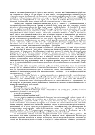 espancar, com o meu rijo marmeleiro de Guiães, a porca que fugira com outra porca! Dentro da tipóia fechada, que
me transportou num galope ao 202, não sufoquei este santo impulso, e com os meus punhos serranos atirei murros
retumbantes contra as almofadas, onde via, furiosamente via a mata imensa de pêlo amarelo, em que a minha alma
uma tarde se perdera, e três meses se debatera, e para sempre se emporcalhara! Quando o fiacre estacou no 202 ainda
eu espancava tão desesperadamente a besta ingrata, que, aos berros do cocheiro, dois moços acudiram e me
sustiveram, recebendo pelos ombros, sobre as nucas servis, os restos cansados da minha cólera.
Em cima, repeli a solicitude do Grilo que tentava impor ao siô Zé Fernandes, a Zé Fernandes de Guiães, a
imensa indignidade dum chá de macela! E estirado no leito de D.Galião, com as botas sobre o travesseiro, o chapéu
alto sobre os olhos, ri, num doloroso riso, deste Mundo burlesco e sórdido de Jacintos e de Colombes! E de repente
senti uma angústia horrenda. Era ela! Era a Madame Colombe, que esfuziara da chama da vela, e saltara sobre o meu
leito, e desabotoara o meu colete, e arrombara as minhas costelas, e toda ela, com as saias sujas, mergulhara dentro do
meu peito e abocara o meu coração, e chupava a sorvos lentos, como na rua do Hélder, o sangue do meu coração!
Então, certo da Morte, ganindo pela tia Vicência, pendi do leito para mergulhar na minha sepultura, que, através da
névoa final, eu distinguia sobre o tapete – redondinha, vidrada, de porcelana e com asa. E, sobre a minha sepultura,
que tão irreverentemente se assemelhava ao meu vaso, vomitei o Borgonha, vomitei o pato, vomitei a lagosta.
Depois, num esforço ultra-humano, com um rugido, sentindo que, não somente toda a entranha, mas a alma se
esvaziava toda, vomitei Madame Colombe! Recaí sobre o leito de Galião...Recarreguei o chapéu sobre os olhos para
não sentir os raios do Sol... Era um sol novo, um sol espiritual, que se erguia sobre a minha vida. E adormeci, como
uma criancinha docemente embalada num berço de verga pelo Anjo da guarda.
De manhã, lavei a pele num banho profundo, perfumado com todos os aromas do 202, desde folhas de limonete
da Índia até essência de jasmim de França; e lavei a alma com uma rica carta da tia Vicência, em letra farta, contando
da nossa casa, e da linda promessa das vinhas, e da compota de ginja que nunca lhe saíra tão fina, e da alegre fogueira
do pátio em noite de S. João, e da menininha muito gorda e cabeluda que viera do Céu para a minha afilhada
Joaninha. Depois, à janela, bem limpo de alma e de corpo, numa quinzena de sedinha branca, tomando chá de Naïpò,
respirando os rosais do jardim revividos pela chuva da madrugada, considerei, em divertido pasmo, que, durante sete
semanas, me emporcalhara, na rua do Hélder, com um estardalho muito magro e muito tisnado! E concluí que
padecera duma longa sezão, sezão da carne, sezão da imaginação, apanhada num charco de Paris – nesses charcos
que se formam através da Cidade com as águas mortas, os limos, os lixos, os tortulhos e os vermes duma Civilização
que apodrece.
Então, curado, todo o meu espírito, como uma agulha para o Norte, se virou logo para o meu complicado
Príncipe, que, nas derradeiras semanas da minha infecção sentimental, eu entrevira sempre descaído pôr cima de
sofás, ou vagueando através da biblioteca entre os seus trinta mil volumes, com arrastados bocejos de inércia e de
vacuidade. Eu, na minha pressa indigna, só lhe lançava um distraído – “que é isso?” Ele, no seu moroso desalento, só
murmurava um seco – “é calor!”
E, nessa manhã da minha libertação, ao penetrar antes de almoço no seu quarto, no sofá o encontrei enterrado,
com o Fígaro aberto sobre a barriga, a Agenda caída sobre o tapete, toda a face envolta em sombra, e os pés
abandonados, numa soberana tristeza, ao pedicuro que lhe polia as unhas. Decerto o meu olhar realumiado e
repurificado, a brancura das minhas flanelas reproduzindo a quietação das minhas sensações, e a segura harmonia em
que todo o meu ser visivelmente se movia, impressionaram o meu Príncipe – a quem a melancolia nunca embotava a
agudeza. Ergueu molemente um braço mole:
-Então esse capricho?
Derramei sobre ele todo o fulgor dum riso vitorioso:
-Morto! E, como o Sr. De Marlborought, “morto e bem enterrado”. Jaz! Ou antes, rola! Com efeito deve andar
agora rolando pôr dentro do cano do esgoto!
Jacinto bocejou, murmurou:
-Este Zé Fernandes de Noronha e Sande!...
E, no meu nome, no meu digno nome assim embrulhado num bocejo com desprendida ironia, se resumiu todo o
interesse daquele Príncipe pela suja tormenta em que se debatera o meu coração! Mas não me melindrou esse
consumado egoísmo... Claramente percebia eu que o meu jacinto atravessava uma densa névoa de tédio, tão densa, e
ele tão afundado na sua mole densidade, que as glórias ou os tormentos dum camarada não o comoviam, como muito
remotas, intangíveis, separadas da sua sensibilidade pôr imensas camadas de algodão. Pobre Príncipe da Grã-Ventura,
tombado para o sofá de inércia, com os pés no regaço do pedicuro! Em que lodoso fastio caíra, depois de renovar tão
bravamente todo o recheio mecânico e erudito do 202, na sua luta contra a Força e a Matéria! – e esse fastio não o
escondeu mais do seu velho Zé Fernandes, quando recomeçou entre nós a comunhão de vida e de alma a que eu tão
torpemente me arrancara, uma tarde, diante da Estação dos ônibus, no charco da Madalena!
Não eram certamente confissões enunciadas. O elegante e reservado Jacinto não torcia os braços, gemendo – “Ó
vida maldita!” eram apenas expressões saciadas; um gesto de repelir com rancor a importunidade das coisas; pôr
vezes uma imobilidade determinada, de protesto, no fundo dum divã, de onde se não desenterrava, como para um
repouso que desejasse eterno; depois os bocejos, os ocos bocejos com que sublinhava cada passo, continuado pôr
 