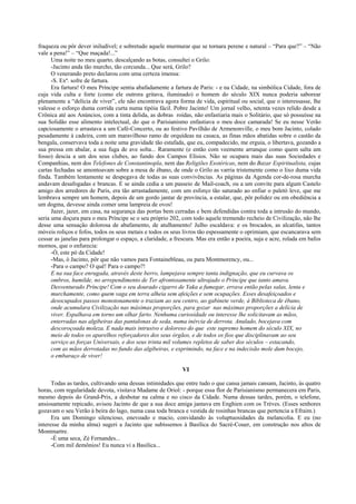 fraqueza ou pôr dever iniludível; e sobretudo aquele murmurar que se tornara perene e natural – “Para que?” – “Não
vale a pena!” – “Que maçada!...”
Uma noite no meu quarto, descalçando as botas, consultei o Grilo:
-Jacinto anda tão murcho, tão corcunda... Que será, Grilo?
O venerando preto declarou com uma certeza imensa:
-S. Exª. sofre de fartura.
Era fartura! O meu Príncipe sentia abafadamente a fartura de Paris: - e na Cidade, na simbólica Cidade, fora de
cuja vida culta e forte (como ele outrora gritava, iluminado) o homem do século XIX nunca poderia saborear
plenamente a “delícia de viver”, ele não encontrava agora forma de vida, espiritual ou social, que o interessasse, lhe
valesse o esforço duma corrida curta numa tipóia fácil. Pobre Jacinto! Um jornal velho, setenta vezes relido desde a
Crônica até aos Anúncios, com a tinta delida, as dobras roídas, não enfastiaria mais o Solitário, que só possuísse na
sua Solidão esse alimento intelectual, do que o Parisianismo enfastiava o meu doce camarada! Se eu nesse Verão
capciosamente o arrastava a um Café-Concerto, ou ao festivo Pavilhão de Armenonville, o meu bom Jacinto, colado
pesadamente à cadeira, com um maravilhoso ramo de orquídeas na casaca, as finas mãos abatidas sobre o castão da
bengala, conservava toda a noite uma gravidade tão estafada, que eu, compadecido, me erguia, o libertava, gozando a
sua pressa em abalar, a sua fuga de ave solta... Raramente (e então com veemente arranque como quem salta um
fosso) descia a um dos seus clubes, ao fundo dos Campos Elísios. Não se ocupara mais das suas Sociedades e
Companhias, nem dos Telefones de Constantinopla, nem das Religiões Esotéricas, nem do Bazar Espiritualista, cujas
cartas fechadas se amontoavam sobre a mesa de ébano, de onde o Grilo as varria tristemente como o lixo duma vida
finda. Também lentamente se despegava de todas as suas convivências. As páginas da Agenda cor-de-rosa murcha
andavam desafogadas e brancas. E se ainda cedia a um passeio de Mail-coach, ou a um convite para algum Castelo
amigo dos arredores de Paris, era tão arrastadamente, com um esforço tão saturado ao enfiar o paletó leve, que me
lembrava sempre um homem, depois de um gordo jantar de província, a estalar, que, pôr polidez ou em obediência a
um dogma, devesse ainda comer uma lampreia de ovos!
Jazer, jazer, em casa, na segurança das portas bem cerradas e bem defendidas contra toda a intrusão do mundo,
seria uma doçura para o meu Príncipe se o seu próprio 202, com todo aquele tremendo recheio de Civilização, não lhe
desse uma sensação dolorosa de abafamento, de atulhamento! Julho escaldava: e os brocados, as alcatifas, tantos
móveis roliços e fofos, todos os seus metais e todos os seus livros tão espessamente o oprimiam, que escancarava sem
cessar as janelas para prolongar o espaço, a claridade, a frescura. Mas era então a poeira, suja e acre, rolada em bafos
mornos, que o enfurecia:
-Ó, este pó da Cidade!
-Mas, ó Jacinto, pôr que não vamos para Fontainebleau, ou para Montmorency, ou...
-Para o campo? O quê! Para o campo?!
E na sua face enrugada, através deste berro, lampejava sempre tanta indignação, que eu curvava os
ombros, humilde, no arrependimento de Ter afrontosamente ultrajado o Príncipe que tanto amava.
Desventurado Príncipe! Com o seu dourado cigarro de Yaka a fumegar, errava então pelas salas, lenta e
murchamente, como quem vaga em terra alheia sem afeições e sem ocupações. Esses desafeiçoados e
desocupados passos monotonamente o traziam ao seu centro, ao gabinete verde, à Biblioteca de ébano,
onde acumulara Civilização nas máximas proporções, para gozar nas máximas proporções a delícia de
viver. Espalhava em torno um olhar farto. Nenhuma curiosidade ou interesse lhe solicitavam as mãos,
enterradas nas algibeiras das pantalonas de seda, numa inércia de derrota. Anulado, bocejava com
descoroçoada moleza. E nada mais intrusivo e doloroso do que este supremo homem do século XIX, no
meio de todos os aparelhos reforçadores dos seus órgãos, e de todos os fios que disciplinavam ao seu
serviço as forças Universais, e dos seus trinta mil volumes repletos de saber dos séculos – estacando,
com as mãos derrotadas no fundo das algibeiras, e exprimindo, na face e na indecisão mole dum bocejo,
o embaraço de viver!
VI
Todas as tardes, cultivando uma dessas intimidades que entre tudo o que cansa jamais cansam, Jacinto, às quatro
horas, com regularidade devota, visitava Madame de Oriol: - porque essa flor de Parisianismo permanecera em Paris,
mesmo depois do Grand-Prix, a desbotar na calma e no cisco da Cidade. Numa dessas tardes, porém, o telefone,
ansiosamente repicado, avisou Jacinto de que a sua doce amiga jantava em Enghien com os Trèves. (Esses senhores
gozavam o seu Verão à beira do lago, numa casa toda branca e vestida de rosinhas brancas que pertencia a Efraim.)
Era um Domingo silencioso, enevoado e macio, convidando às voluptuosidades da melancolia. E eu (no
interesse da minha alma) sugeri a Jacinto que subíssemos à Basílica do Sacré-Couer, em construção nos altos de
Montmartre.
-É uma seca, Zé Fernandes...
-Com mil demônios! Eu nunca vi a Basilica...
 
