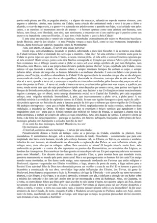 poeira onde pisam, em fila, as pegadas pisadas; - e alguns são macacos, saltando no topo de mastros vistosos, com
esgares e cabriolas. Assim, meu Jacinto, na Cidade, nesta criação tão antinatural onde o solo é de pau e feltro e
alcatrão, e o carvão tapa o céu, e a gente vive acamada nos prédios como o paninho nas lojas, e a claridade vem pelos
canos, e as mentiras se murmuram através de arames – o homem aparece como uma criatura anti-humana, sem
beleza, sem força, sem liberdade, sem riso, sem sentimento, e trazendo em si um espírito que é passivo como um
escravo ou impudente como um Histrião... E aqui tem o belo Jacinto o que é a bela Cidade!
E ante estas encanecidas e veneráveis invectivas, retumbadas pontualmente pôr todos os Moralistas bucólicos,
desde Hesíodo, através dos séculos – o meu Príncipe vergou a nuca dócil, como se elas brotassem, inesperadas e
frescas, duma Revelação superior, naqueles cimos de Montmartre:
-Sim, com efeito, a Cidade... É talvez uma ilusão perversa!
Insisti logo, com abundância, puxando os punhos, saboreando o meu fácil filosofar. E se ao menos essa ilusão
da Cidade tornasse feliz a totalidade dos seres que a mantém... Mas não ! Só uma estreita e reluzente casta goza na
Cidade os gozos especiais que ela cria. O resto, a escura, imensa plebe, só nela sofre, e com sofrimentos especiais que
só nela existem! Deste terraço, junto a esta rica Basílica consagrada ao Coração que amou o Pobre e pôr ele sangrou,
bem avistamos nós o lôbrego casario onde a plebe se curva sob esse antigo opróbrio de que nem Religiões, nem
Filosofias, nem Morais, nem a sua própria força brutal a poderão jamais libertar! Aí jaz, espalhada pela Cidade, como
esterco vil que fecunda a cidade. Os séculos rolam; e sempre imutáveis farrapos lhe cobrem o corpo, e sempre
debaixo deles, através do longo dia, os homens labutarão e as mulheres chorarão. E com este labor e este pranto dos
pobres, meu Príncipe, se edifica a abundância da Cidade! Ei-la agora coberta de moradas em que eles se não abrigam;
armazenada de estofos, com que eles se não agasalham; abarrotada de alimentos, com que eles se não saciam! Para
eles só a neve, quando a neve cai, e entorpece e sepulta as criancinhas aninhadas pelos bancos das praças ou sob os
arcos das pontes de Paris... A neve cai, muda e branca na treva; as criancinhas gelam nos seus trapos; e a polícia, em
torno, ronda atenta para que não seja perturbado o tépido sono daqueles que amam a neve, para patinar nos lagos do
Bosque de Bolonha com peliças de três mil francos. Mas quê, meu Jacinto! a tua Civilização reclama insaciavelmente
regalos e pompas, que só obterá, nesta amarga desarmonia social, se o Capital der Trabalho, pôr cada arquejante
esforço, uma migalha ratinhada. Irremediável, é, pois, que incessantemente a plebe sirva, a plebe pene! A sua
esfalfada miséria é a condição do esplendor sereno da Cidade. Se nas suas tigelas fumegasse a justa ração de caldo –
não poderia aparecer nas baixelas de prata a luxuosa porção de foie-gras e túbaras que são o orgulho da Civilização.
Há andrajos em trapeiras – para que as belas Madamas de Oriol, resplandecentes de sedas e rendas, subam em doce
ondulação, a escadaria da Ópera. Há mãos regeladas que se estendem e beiços sumidos que agradecem o dom
magnânimo dum sou - para que os Efrains tenham dez milhões no Banco de França, se aqueçam à chama rica da
lenha aromática, e surtam de colares de safiras as suas concubinas, netas dos duques de Atenas. E um povo chora de
fome, e da fome dos seus pequeninos – para que os Jacintos, em Janeiro, debiquem, bocejando, sobre pratos de Saxe,
morangos gelados em Champanhe e avivados dum fio de éter!
-E eu comi dos teus morangos, Jacinto! Miseráveis, tu e eu!
Ele murmurou, desolado:
-É horrível, comemos desses morangos... E talvez pôr uma ilusão!
Pensativamente deixou a borda do terraço, como se a presença da Cidade, estendida na planície, fosse
escandalosa. E caminhamos devagar, sob a moleza cinzenta da tarde, filosofando – considerando que para esta
iniqüidade não havia cura humana, trazida pelo esforço humano. Ah, os Efrains, os Trèves, os vorazes e sombrios
tubarões do mar humano, só abandonarão ou afrouxarão a exploração das Plebes, se uma influência celeste, pôr
milagre novo, mais alto que os milagres velhos, lhes converter as almas! O burguês triunfa, muito forte, todo
endurecido no pecado – e contra ele são impotentes os prantos dos Humanitários, os raciocínios dos Lógicos, as
bombas dos Anarquistas. Para amolecer tão duro granito só uma doçura divina. Eis pois esperança da terra novamente
posta num Messias!... Um decerto desceu outrora dos grandes Céus; e, para mostrar bem que mandado trazia,
penetrou mansamente no mundo pela porta dum curral. Mas a sua passagem entre os homens foi tão curta! Um meigo
sermão numa montanha, ao fim duma tarde meiga; uma repreensão moderada aos Fariseus que então redigiam o
Boulevard; algumas vergastadas nos Efrains vendilhões; e logo, através da porta da morte, a fuga radiosa para o
Paraíso! Esse adorável filho de Deus teve demasiada pressa em recolher a casa de seu Pai! E os homens a quem ele
incumbira a continuação da sua obra, envolvidos logo pelas influências dos Efrains, dos Trèves, da gente do
Boulevard, bem depressa esqueceram a lição da Montanha e do lago de Tiberíade – e eis que pôr seu turno revestem a
púrpura, e são Bispos, e são Papas, e se aliam à opressão, e reinam com ela, e edificam a duração do seu Reino sobre
a miséria dos sem-pão e dos sem lar! Assim tem de ser recomeçada a obra da Redenção. Jesus, ou Guatama, ou
Cristna, ou outro desses filhos que Deus pôr vezes escolhe no seio duma Virgem, nos quietos vergéis da Ásia, deverá
novamente descer à terra de servidão. Virá ele, o desejado? Porventura já algum grave rei do Oriente despertou, e
olhou a estrela, e tomou a mirra nas suas mãos reais, e montou pensativamente sobre o seu dromedário? Já pôr esses
arredores da dura Cidade, de noite, enquanto Caifás e Madalena ceiam lagosta no Paillard, andou um Anjo, atento,
num vôo lento, escolhendo um curral? Já de longe, sem moço que os tanja, na gostosa pressa dum divino encontro,
vem trotando a vaca, trotando o burrinho?
 