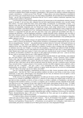 Companhias maciças, pontualmente lhe forneciam a sua doce centena de contos; sempre ativas e sempre fiéis o
cercavam as simpatias duma Cidade inconstante e chasqueadora; o 202 estourava de confortos; nenhuma amargura de
coração o atormentava; - e todavia era um Triste. Pôr que?... E daqui saltava, com certeza fulgurante, à conclusão de
que a sua tristeza, esse cinzento burel em que a sua alma andava amortalhada, não provinha da sua individualidade de
Jacinto – mas da Vida, do lamentável, do desastroso fato de Viver! E assim o saudável, intelectual, riquíssimo, bem
acolhido Jacinto tombara no Pessimismo.
E um Pessimismo irritado! Porque (segundo afirmava) ele nascera para ser tão naturalmente otimista como um
pardal ou um gato. E, até aos doze anos, enquanto fora um bicho superiormente amimado, com a sua pele sempre
bem coberta, o seu prato sempre bem cheio, nunca sentira fadiga, ou melancolia, ou contrariedade, ou pena – e as
lágrimas eram para ele tão incompreensíveis que lhe pareciam viciosas. Só quando crescera, e da animalidade
penetrara na humanidade, despontara nele esse fermento de tristeza, muito tempo indesenvolvido no tumulto das
primeiras curiosidades, e que depois alastrara, o invadira todo, se lhe tornara consubstancial e como o sangue das suas
veias. Sofrer portanto era inseparável de Viver. Sofrimentos diferentes nos destinos diferentes da Vida. Na turba dos
humanos é a angustiada luta pelo pão, pelo teto, pelo lume; numa casta, agitada pôr necessidades mais altas, é a
amargura das desilusões, o mal da imaginação insatisfeita, o orgulho chocando contra o obstáculo; nele, que tinha os
bens todos e desejos nenhuns, era o tédio. Miséria do Corpo, tormento da Vontade, fastio da Inteligência – eis a Vida!
E agora aos trinta e três anos a sua ocupação era bocejar, correr com os dedos desalentados a face pendida para nela
palpar e apetecer a caveira.
Foi então que o meu Príncipe começou a ler apaixonadamente, desde o Eclesiastes até Schopenhauer, todos os
líricos e todos os teóricos do Pessimismo. Nestas leituras encontrava a reconfortante comprovação de que o seu mal
não era mesquinhamente “Jacíntico” – mas grandiosamente resultante duma Lei Universal. Já há quatro mil anos, na
remota Jerusalém, a Vida, mesmo nas delícias mais triunfais, se resumia em Ilusão. Já o Rei incomparável, de
sapiência divina, sumo Vencedor, sumo Edificador, se enfastiava, bocejava, entre os despojos das suas conquistas, e
os mármores novos dos seus Templos, e as suas três mil concubinas, e as Rainhas que subiam do fundo da Etiópia
para que ele as fecundasse e no seu ventre depusesse um Deus! Não há nada novo sob o Sol, e a eterna repetição dos
males. Quanto mais se sabe mais se pena. E o justo como o perverso, nascidos do pó, em pó se tornam. Tudo tende ao
pó efêmero, em Jerusalém e em Paris! E ele, obscuro no 202, padecia pôr ser homem e pôr viver – como no seu trono
de ouro, entre os seus quatro leões de ouro, o filho magnífico de David.
Não se separava então do Eclesiastes. E circulava pôr Paris trazendo dentro do cupé Salomão, como irmão de
dor, com quem repetia o grito desolado que é a suma da verdade humana – Vanitas Vanitatum! Tudo é Vaidade!
Outras vezes, logo de manhã o encontrava estendido no sofá, num roupão de seda, absorvendo Schopenhauer –
enquanto o pedicuro, ajoelhado sobre o tapete, lhe polia com respeito e perícia as unhas dos pés. Ao lado pousava a
chávena de Saxe, cheia desse café de Moca enviado pôr emires do Deserto, que não o contentava nunca, nem pela
força, nem pelo aroma. A espaços pousava o livro no peito, resvalava um olhar compassivo para o pedicuro, como a
procurar que dor o torturaria – pois que a todo o viver corresponde um sofrer. Decerto o remexer assim,
perpetuamente, em pés alheios... E quando o pedicuro se erguia, Jacinto abria para ele um sorriso de confraternidade
– com um “adeus, meu amigo” que era um “adeus, meu irmão!”
Esse foi o período esplêndido e soberbamente divertido do seu tédio. Jacinto encontrara enfim na vida uma
ocupação grata – mal dizer da Vida! E para que pudesse maldizer em todas as suas formas, as mais ricas, as mais
intelectuais, as mais puras, sobrecarregou a sua vida própria de novo luxo, de interesses novos de espírito, e até de
fervores humanitários, e até de curiosidades supernaturais.
O 202, nesse Inverno, refulgiu de magnificência. Foi então que ele iniciou em Paris, repetindo Heliogábalo, os
Festins de Cor contados na HISTÓRIA AUGUSTA: e ofereceu às suas amigas esse sublime jantar cor-de-rosa, em
que tudo era róseo, as paredes, os móveis, as luzes, as louças, os cristais, os gelados, os Champanhes, e até (pôr uma
invenção da Alta Cozinha) os peixes, e as carnes, e os legumes, que os escudeiros serviam, empoados de pó rosado,
com librés da cor de rosa, enquanto do teto, dum velário de seda rosada, caíam pétalas frescas de rosas... A Cidade,
deslumbrada, clamou: - “Bravo, Jacinto!” E o meu Príncipe, ao rematar a festa fulgurante, plantou diante de mim as
mãos nas ilhargas e gritou triunfalmente: - “Hem? Que maçada!...”
Depois foi o Humanitarismo: e fundou um Hospício no campo, entre jardins, para velhinhos desamparados,
outro para crianças débeis à beira do Mediterrâneo. Depois com o major Dorchas, e Mayolle, e o Hindu de Mayolle
penetrou no Teosofismo: e montou tremendas experiências para verificar a misteriosa exteriorização da motilidade.
Depois, desesperadamente, ligou o 202 com os fios telegráficos do Times, para que no seu gabinete, como num
coração, palpitasse toda a Vida Social da Europa.
E a cada um destes esforços da elegância, do humanitarismo, da sociabilidade, e da inteligência indagadora,
voltara para mim, de braços alegres, com um grito vitorioso: - “Vês tu, Zé Fernandes? Uma maçada!” – Arrebatava
então o seu Eclesiastes, o seu Schopenhauer, e, estendido no sofá, saboreava voluptuosamente a concordância da
Doutrina e da Experiência. Possuía uma Fé – o Pessimismo; era um apóstolo rico e esforçado; e tudo tentava, com
suntuosidade, para provar a verdade da sua Fé! Muito gozou nesse ano o meu desgraçado Príncipe!
 