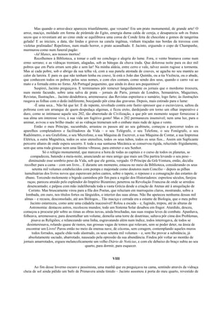 Mas quando o arroz-doce apareceu triunfalmente, que vexame! Era um prato monumental, de grande arte! O
arroz, maciço, moldado em forma de pirâmide do Egito, emergia duma calda de cereja, e desaparecia sob os frutos
secos que o revestiam até ao cimo onde se equilibrava uma coroa de Conde feita de chocolate e gomos de tangerina
gelada! E as iniciais, a data, tão lindas e graves na canela ingênua, vinham traçadas nas bordas da travessa com
violetas pralinadas! Repelimos, num mudo horror, o prato acanalhado. E Jacinto, erguendo o copo de Champanhe,
murmurou como num funeral pagão:
-Ad Manes, aos nossos mortos!
Recolhemos à Biblioteca, a tomar o café no conchego e alegria do lume. Fora, o vento bramava como num
ermo serrano; e as vidraças tremiam, alagadas, sob as bátegas da chuva irada. Que dolorosa noite para os dez mil
pobres que em Paris erram sem pão e sem lar! Na minha aldeia, entre cerro e vale, talvez assim rugisse a tormenta.
Mas aí cada pobre, sob o abrigo da sua telha vã, com a sua panela atestada de couves, se agacha no seu mantéu ao
calor da lareira. E para os que não tenham lenha ou couve, lá está o João das Quintãs, ou a tia Vicência, ou o abade,
que conhecem todos os pobres pelos seus nomes, e com eles contam, como sendo dos seus, quando o carro vai ao
mato e a fornada entra no forno. Ah Portugal pequenino, que ainda és doce aos pequeninos!
Suspirei, Jacinto preguiçava. E terminamos pôr remexer languidamente os jornais que o mordomo trouxera,
num monte facundo, sobre uma salva de prata – jornais de Paris, jornais de Londres, Semanários, Magazines,
Revistas, Ilustrações... Jacinto desdobrava, arremessava: das Revistas espreitava o sumário, logo farto; às ilustrações
rasgava as folhas com o dedo indiferente, bocejando pôr cima das gravuras. Depois, mais estirado para o lume:
-É uma seca... Não há que ler. E de repente, revoltado contra este fastio opressor que o escravizava, saltou da
poltrona com um arranque de quem despedaça algemas, e ficou ereto, dardejando em torno um olhar imperativo e
duro, como se intimasse aquele seu 202, tão abarrotado de Civilização, a que pôr um momento sequer fornecesse à
sua alma um interesse vivo, à sua vida um fugitivo gosto! Mas o 202 permaneceu insensível; nem uma luz, para o
animar, avivou o seu brilho mudo: só as vidraças tremeram sob o embate mais rude de água e vento.
Então o meu Príncipe, sucumbido, arrastou os passos até ao seu gabinete, começou a percorrer todos os
aparelhos completadores e facilitadores da Vida – o seu Telégrafo, o seu Telefone, o seu Fonógrafo, o seu
Radiômetro, o seu Grafofone, o seu Microfone, a sua Máquina de Escrever, a sua Máquina de Contar, a sua Imprensa
Elétrica, a outra Magnética, todos os seus utensílios, todos os seus tubos, todos os seus fios... Assim um Suplicante
percorre altares de onde espera socorro. E toda a sua suntuosa Mecânica se conservou rígida, reluzindo frigidamente,
sem que uma roda girasse nem uma lâmina vibrasse, para entreter o seu Senhor.
Só o relógio monumental, que marcava a hora de todas as capitais e o curso de todos os planetas, se
compadeceu, batendo a meia-noite, anunciando ao meu amigo que mais um Dia partira levando o seu peso –
diminuindo esse sombrio peso da Vida, sob que ele gemia, vergado. O Príncipe da Grã-Ventura, então, decidiu
recolher para a cama – com um livro... E durante um momento, estacou no meio da Biblioteca, considerando os seus
setenta mil volumes estabelecidos com pompa e majestade como doutores num Concílio – depois as pilhas
tumultuárias dos livros novos que esperavam pelos cantos, sobre o tapete, o repouso e a consagração das estantes de
ébano. Torcendo molemente o bigode caminhou pôr fim para a região dos Historiadores: espreitou séculos, farejou
raças; pareceu atraído pelo esplendor do Império Bizantino; penetrou na Revolução Francesa de onde se arredou
desencantado; e palpou com mão indeliberada toda a vasta Grécia desde a criação de Atenas até à aniquilação de
Corinto. Mas bruscamente virou para a fila dos Poetas, que reluziam em marroquins claros, mostrando, sobre a
lombada, em ouro, nos títulos fortes ou lânguidos, o interior das suas almas. Não lhe apeteceu nenhuma dessas mil
almas – e recuou, desconsolado, até aos Biólogos... Tão maciça e cerrada era a estante de Biologia, que o meu pobre
Jacinto estarreceu, como ante uma cidadela inacessível! Rolou a escada – e, fugindo, trepou, até às alturas da
Astronomia: destacou astros, recolocou mundos; todo um Sistema Solar desabou em fragor. Aturdido, desceu,
começou a procurar pôr sobre as rimas as obras novas, ainda brochadas, nas suas roupas leves de combate. Apanhava,
folheava, arremessava; para desentulhar um volume, demolia uma torre de doutrinas; saltava pôr cima dos Problemas,
pisava as Religiões; e relanceando uma linha, esgravatando além num índice, todos interrogava, de todos se
desinteressava, rolando quase de rastos, nas grossas vagas de tomos que rolavam, sem se poder deter, na ânsia de
encontrar um Livro! Parou então no meio da imensa nave, de cócoras, sem coragem, contemplando aqueles muros
todos forrados, aquele chão todo alastrado, os seus setenta mil volumes – e, sem lhe provar a substância, já
absolutamente saciado, abarrotado, nauseado pela opressão da sua abundância. Findou pôr voltar ao montão de
jornais amarrotados, ergueu melancolicamente um velho Diário de Notícias, e com ele debaixo do braço subiu ao seu
quarto, para dormir, para esquecer.
VIII
Ao fim desse Inverno escuro e pessimista, uma manhã que eu preguiçava na cama, sentindo através da vidraça
cheia de sol ainda pálido um bafo de Primavera ainda tímido – Jacinto assomou à porta do meu quarto, revestido de
 