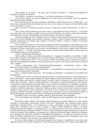 -Mais respeito, Sr. D. Jacinto... Um pouco mais de respeito, cavalheiro!... É minha prima Joaninha, de
Sandofim, da Casa da Flor da Malva.
-Flor da Malva – murmurou o meu Príncipe. – É a Casa do Condestável, de Nun’Álvares.
-Flor da Rosa, homem! A Casa do Condestável era na Flor da Rosa, no Alentejo... Essa tua ignorância
trapalhona das coisas de Portugal!
O meu Príncipe deixou escorregar molemente a fotografia da minha prima de entre os dedos moles – que
levou à face, no seu gesto horrendo de palpar através da face a caveira. Depois, de repente, com um soberbo esforço,
em que se endireitou e cresceu:
-Bem! Alea jacta est! Partamos pois para as serras!...E agora nem reflexão, nem descanso!... Á obra! E a
caminho!
Atirou a mão ao fecho dourado da porta como se fosse o negro loquete que abre os Destinos – e no corredor
gritou pelo Grilo, com uma larga e açodada voz que eu nunca lhe conhecera, e me lembrou a dum Chefe ordenando,
na alvorada, que se levante o Acampamento, e que a Hoste marche, com pendões e bagagens...
Logo nessa manhã (com uma atividade em que eu reconheci a pressa enjoada de quem bebe óleo de rícino)
escreveu ao Silvério mandando caiar, assoalhar, envidraçar o casarão. E depois do almoço apareceu na Biblioteca,
chamado violentamente pelo telefone, para combinar a remessa de mobílias e confortos, o diretor da Companhia
Universal de Transportes.
Era um homem que parecia o cartaz da sua Companhia, apertado num jaquetão de xadrezinho escuro, com
polainas de jornada sobre botas brancas, uma multicor resumindo as suas condecorações exóticas de Madagáscar, de
Nicarágua, da Pérsia, outras ainda, que provavam a universalidade dos seus serviços. Apenas Jacinto mencionou
“Tormes, no Douro...” – ele logo, através dum sorriso superior, estendeu o braço, detendo outros esclarecimentos, na
sua intimidade minuciosa com essas regiões.
-Tormes... Perfeitamente! Perfeitamente!
Sobre o joelho, na carteira, escrevinhou uma fugidia nota – enquanto eu considerava, assombrado, a vastidão
do seu saber Corográfico, assim familiar com os recantos duma serra de Portugal e com todos os seus velhos solares.
Já ele atirara a carteira para o bolso... E “nós, seus caros senhores, não tínhamos senão a encaixotar as roupas, as
mobílias, as preciosidades! Ele mandaria as suas carroças buscar os caixotes, a que poria, em grossa letra, com grossa
tinta, o endereço..."
-Tormes, perfeitamente! Linha Norte-Espanha-Medina-Salamanca... Perfeitamente! Tormes... Muito
pitoresco! E antigo, histórico! Perfeitamente, perfeitamente!
Desengonçou a cabeça numa vênia profundíssima – e saiu da Biblioteca, com passos que devoravam léguas,
anunciavam a presteza dos seus Transportes.
-Vê tu – murmurou Jacinto muito sério. – Que prontidão, que facilidade!... em Portugal era uma tragédia. Não
há senão Paris!
Começou então no 202 o colossal encaixotamento de todos os confortos necessários ao meu Príncipe para um
mês de serra áspera – camas de pena, banheiras de níquel, lâmpadas Carcel, divãs profundos, cortinas para vedar as
gretas rudes, tapetes para amaciar os soalhos broncos. Os sótãos, onde se arrecadavam os pesados trastes do avô
Galião, foram esvaziados – porque o casarão medieval de 1410 comportava os tremós românticos de 1830. De todos
os armazéns de Paris chegavam cada manhã fardos, caixas, temerosos embrulhos que os embaladores desfaziam,
atulhando os corredores de montes de palha e de papel pardo, onde os nossos passos açodados se enrodilhavam. O
cozinheiro, esbaforido, organizava a remessa de fornalhas, geleiras, bocais de trufas, latas de conservas, bojudas
garrafas de águas minerais. Jacinto, lembrando as trovoadas da serra, comprou um imenso pára-raios. Desde o
amanhecer, nos pátios, no jardim, se martelava, se pregava, com vasto fragor, como na construção duma cidade. E o
desfilar das bagagens, através do portão, lembrava uma página de Heródoto contando a marcha dos Persas.
Das janelas, Jacinto, com o braço estendido, saboreava aquela atividade e aquela disciplina:
-Vê tu, Zé Fernandes, que facilidade!... Saímos do 202, chegamos à serra, encontramos o 202. Não há senão
Paris!
Recomeçara a amar a Cidade, o meu Príncipe, enquanto preparava o seu êxodo. Depois de Ter, toda a manhã,
apressado os encaixotadores, descortinado confortos novos para o abandonado solar, telefonado gordas listas de
encomendas a cada loja de Paris – era com delícia que se vestia, se perfumava, se floria, se enterrava na vitória ou
saltava para a almofada do fáeton, e corria ao bosque, e saudava a barba talmúdica do Efraim, e os bandós
furiosamente negros de Vergame, e o Psicólogo de fiacre, e a condessa de Trèves na sua nova caleche de oito molas
fornecida pelas operações conjuntas da Bolsa e da alcova. Depois arrebanhava amigos para jantares de surpresa no
Voisin ou no Bignon, onde desdobrava o guardanapo com a impaciência duma fome alegre, vigiando fervorosamente
que os Bordpeus estivessem bem aquecidos e os Champanhes bem granitados. E no teatro das Nouveautés, no Palais
Royal, nos Buffos, ria batendo na coxa, com encanecidas facécias de encanecidas farsas, antiquíssimos atores, com
que já rira na sua infância, antes da guerra, sob o segundo Napoleão.
De novo, em duas semanas, se abarrotaram as páginas da sua Agenda. A magnificência do seu traje, como
imperador Frederico II de Suábia, deslumbrou, no baile mascarado da Princesa de Cravon-Rogan (onde também fui,
 