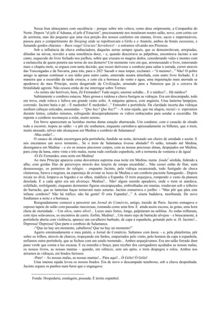 Nessa Irun almoçamos com suculência – porque sobre nós velava, como deus onipresente, a Companhia do
Norte. Depois “el jefe d’Aduana, el jefe d’Estación”, preciosamente nos instalaram noutro salão, novo, com cetins cor
de azeitona, mas tão pequeno que uma rica porção dos nossos confortos em mantas, livros, sacos e impermeáveis,
passou para o compartimento do Sleeping onde se repoltreavam o Grilo e o Anatole, ambos de bonés escoceses, e
fumando gordos charutos – Buen viage! Gracias! Servidores! – e entramos silvando nos Pireneus.
Sob a influência da chuva embaciadora, daquelas serras sempre iguais, que se densenrolavam, arrepiadas,
diluídas na névoa, resvalei a uma sonolência doce; - e, quando descerrava as pálpebras, encontrava Jacinto a um
canto, esquecido do livro fechado nos joelhos, sobre que cruzara os magros dedos, considerando vales e montes com
a melancolia de quem penetra nas terras do seu desterro! Um momento veio em que, arremessando o livro, enterrando
mais o chapéu mole, se ergueu com tanta decisão, que receei detivesse o comboio para saltar à estrada, correr através
das Vascongadas e da Navarra, para trás, para o 202! Sacudi o meu torpor, exclamei: - “ó menino!...” Não! O pobre
amigo ia apenas continuar o seu tédio para outro canto, enterrado noutra almofada, com outro livro fechado. E à
maneira que a escuridão da tarde crescia, e com ela a borrasca de vento e água, uma inquietação mais aterrada se
apoderava do meu Príncipe, assim desgarrado da Civilização, arrastado para a Natureza que já o cercava de
brutalidade agreste. Não cessou então de me interrogar sobre Tormes:
-As noites são horríveis, hem, Zé Fernandes? Tudo negro, enorme solidão... E o médico?... Há médico?
Subitamente o comboio estacou. Mais grossa e ruidosa a chuva fustigou as vidraças. Era um descampado, todo
em treva, onde rolava e lufava um grande vento solto. A máquina apitava, com angústia. Uma lanterna lampejou,
correndo. Jacinto batia o pé: - É medonho! É medonho!...” Entreabri a portinhola. Da claridade incerta das vidraças
surdiam cabeças esticadas, assustadas. – “Que hay? Que hay?” – A uma rajada, que me alagou, recuei:- e esperamos
durante lentos, calados minutos, esfregando desesperadamente os vidros embaciados para sondar a escuridão. De
repente o comboio recomeçou a rolar, muito sereno.
Em breve apareceram as luzinhas mortas duma estação abarracada. Um condutor, com o casacão de oleado
todo a escorrer, trepou ao salão: - e pôr ele soubemos, enquanto carimbava apressadamente os bilhetes, que o trem,
muito atrasado, talvez não alcançasse em Medina o comboio de Salamanca!
-Mas então?...
O casaco de oleado escorregara pela portinhola, fundido na noite, deixando um cheiro de umidade e azeite. E
nós encetamos um novo tormento... Se o trem de Salamanca tivesse abalado? O salão, tomado até Medina,
desengatava em Medina: - e eis os nossos preciosos corpos, com as nossas preciosas almas, despejados em Medina,
para cima da lama, entre vinte e três malas, numa rude confusão espanhola, sob a tormenta de ventania e de água!
-Ó Zé Fernandes, uma noite em Medina!
Ao meu Príncipe aparecia como desventura suprema essa noite em Medina, numa fonda2
sórdida, fedendo a
alho, com gordas filas de percevejos através dos lençóis de estopa encardida!... Não cessei então de fitar, num
desassossego, os ponteiros do relógio: - enquanto Jacinto, pela vidraça escancarada, todo fustigado da chuva
clamorosa, furava a negrura, na esperança de avistar as luzes de Medina e um comboio paciente fumegando... Depois
recaía no divã, limpava os bigodes e os olhos, maldizia a Espanha. O trem arquejava, rompendo o vasto da planura
desolada. E a cada apito era um alvoroço. Medina?... Não! algum sumido apeadeiro, onde o trem se atardava,
esfalfado, resfolgando, enquanto dormentes figuras encarapuçadas, embrulhadas em mantas, rondavam sob o telheiro
do barracão, que as lanternas baças tornavam mais soturno. Jacinto esmurrava o joelho: - “Mas pôr que pára este
infame comboio? Não há tráfico, não há gente! Ó esta Espanha!...” A sineta badalava, moribunda. De novo
fendíamos a noite e a borrasca.
Resignadamente comecei a percorrer um Jornal do Comércio, antigo, trazido de Paris. Jacinto esmagava o
espesso tapete do salão com passadas rancorosas, rosnando como uma fera. E ainda assim escoou, às gotas, uma hora
cheia de eternidade. – Um silvo, outro silvo!... Luzes mais fortes, longe, palpitaram na neblina. As rodas trilharam,
com rijos solavancos, os encontros de carris. Enfim, Medina!... Um muro sujo de barracão alvejou – e bruscamente, à
portinhola aberta com violência, aparece um cavalheiro barbudo, de capa à espanhola, gritando pelo sr. D. Jacinto!...
Depressa! Depressa! Que parte o comboio de Salamanca.
-“Que no hay um momento, caballeros! Que no hay un momento!”
Agarro estonteadamente o meu paletó, o Jornal do Comércio. Saltamos com ânsia: - e, pela plataforma, pôr
sobre os trilhos, através de charcos, tropeçando em fardos, empurrados pelo vento, pelo homem da capa à espanhola,
enfiamos outra portinhola, que se fechou com um estalo tremendo... Ambos arquejávamos. Era um salão forrado dum
pano verde que comia a luz escassa. E eu estendia o braço, para receber dos carregadores açodados as nossas malas,
os nossos livros, as nossas mantas – quando, em silêncio, sem um apito, o trem despegou e rolou. Ambos nos
atiramos às vidraças, em brados furiosos:
-Pare! – As nossas malas, as nossas mantas!... Pára aqui!... Ó Grilo! Ó Grilo!
Uma imensa rajada levou os nossos brados. Era de novo o descampado tenebroso, sob a chuva despenhada.
Jacinto ergueu os punhos num furor que o engasgava:
Fonda: Hospedaria, estalagem, pousada. É termo espanhol.
 