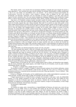 Para Jacinto, porém, o seu conceito não era meramente metafísico e lançado pelo gozo elegante de exercer a
razão especulativa: - mas constituía uma regra, toda de realidade e de utilidade, determinando a conduta, modalizando
a vida. E já a esse tempo, em concordância com o seu preceito – ele se surtira da Pequena Enciclopédia dos
Conhecimentos Universais em setenta e cinco volumes e instalara, sobre os telhados do 202, num mirante
envidraçado, um telescópio. Justamente com esse telescópio me tornou ele palpável a sua idéia, numa noite de
Agosto, de mole e dormente calor. Nos céus remotos lampejavam relâmpagos lânguidos. Pela Avenida dos Campos
Elísios, os fiacres rolavam para as frescuras do Bosque, lentos, abertos, cansados, transbordando de vestidos claros.
- Aqui tens tu, Zé Fernandes (começou Jacinto, encostado à janela do mirante), a teoria que me governa, bem
comprovada. Com estes olhos que recebemos da Madre natureza, lestos e sãos, nós podemos apenas distinguir além,
através da Avenida, naquela loja, uma vidraça alumiada. Mais nada! Se eu porém aos meus olhos juntar os dois
vidros simples dum binóculo de corridas, percebo, pôr trás da vidraça, presuntos, queijos, boiões de geléia e caixas de
ameixa seca. Concluo portanto que é uma mercearia. Obtive uma noção: tenho sobre ti, que com os olhos desarmados
vês só o luzir da vidraça, uma vantagem positiva. Se agora, em vez destes vidros simples, eu usasse os do meu
telescópio, de composição mais científica, poderia avistar além, no planeta Marte, os mares, as neves, os canais, o
recorte dos golfos, toda a geografia dum astro que circula a milhares de léguas dos Campos Elísios. É outra noção, e
tremenda! Tens aqui pois o olho primitivo, o da Natureza, elevado pela Civilização à sua máxima potência de visão.
E desde já, pelo lado do olho portanto, eu, civilizado, sou mais feliz que o incivilizado, porque descubro realidades do
Universo que ele não suspeita e de que está privado. Aplica esta prova a todos os órgãos e compreenderás o meu
princípio. Enquanto à inteligência, e à felicidade que dela se tira pela incansável acumulação das noções, só te peço
que compares Renan e o Grilo... Claro é portanto que nos devemos cercar da Civilização na máximas proporções para
gozar nas máximas proporções a vantagem de viver. Agora concordas, Zé Fernandes?
- Não me parecia irrecusavelmente certo que Renan fosse mais feliz que o Grilo; nem eu percebia que vantagem
espiritual ou temporal se colha em distinguir através do espaço manchas num astro, ou através da Avenida dos
Campos Elísios presuntos numa vidraça. Mas concordei, porque sou bom, e nunca desalojarei um espírito do conceito
onde ele encontra segurança, disciplina e motivo de energia. Desabotoei o colete, e lançando um gesto para o lado do
café e das luzes:
- Vamos então beber, nas máximas proporções, brandy and soda, com gelo?
Pôr uma conclusão bem natural, a idéia de Civilização, para Jacinto, não se separava da imagem de Cidade,
duma enorme Cidade, com todos os seus vastos órgãos funcionando poderosamente. Nem este meu supercivilizado
amigo compreendia que longe de armazéns servidos pôr três mil caixeiros; e de Mercados onde se despejam os
vergéis e lezírias de trinta províncias; e de Bancos em que retine o ouro universal; e de Fábricas fumegando com
ânsia, inventando com ânsia; e de Bibliotecas abarrotadas, a estalar, com a papelada dos séculos; e de fundas milhas
de ruas, cortadas, pôr baixo e pôr cima, de fios de telégrafos, de fios de telefones, de canos de gases, de canos de
fezes; e da fila atroante dos ônibus, tramas, carroças, velocípedes, calhambeques, parelhas de luxo; e de dois milhões
duma vaga humanidade, fervilhando, a ofegar, através da Polícia, na busca dura do pão ou sob a ilusão do gozo – o
homem do século XIX pudesse saborear, plenamente, a delícia de viver!
Quando Jacinto, no seu quarto do 202, com as varandas abertas sobre os lilases, me desenrolava estas imagens,
todo ele crescia, iluminado. Que criação augusta, a da Cidade! Só pôr ela, Zé Fernandes, só pôr ela, pode o homem
soberbamente afirmar a sua alma!...
- Ó Jacinto, e a religião? Pois a religião não prova a alma?
Ele encolhia os ombros. A religião! A religião é o desenvolvimento suntuoso de um instinto rudimentar, comum
a todos os brutos, o terror. Um cão lambendo a mão do dono, de quem lhe vem o osso ou o chicote, já constitui
toscamente um devoto, o consciente devoto, prostrado em rezas ante o Deus que distribui o Céu ou o Inferno!... Mas
o telefone! O fonógrafo!
- Aí tens tu, o fonógrafo, Zé Fernandes, me faz verdadeiramente sentir a minha superioridade de se pensante e me
separa do bicho. Acredita, não há senão a Cidade, Zé Fernandes, não há senão a Cidade!
E depois (acrescentava) só a Cidade lhe dava a sensação, tão necessária à vida como o calor, da solidariedade
humana. E no 202, quando considerava em redor, nas densas massas do casario de Paris, dois milhões de seres
arquejando na obra da Civilização (para manter na natureza o domínio dos Jacintos!), sentia um sossego, um
conchego, só comparáveis ao do peregrino, que, ao atravessar o deserto, se ergue no seu dromedário, e avista a longa
fila da caravana marchando, cheia de lumes e de armas...
Eu murmurava, impresionado:
-Caramba!
Ao contrário no campo, entre a inconsciência e a impassibilidade da Natureza, ele tremia com o terror da sua
fragilidade e da sua solidão. Estava aí como perdido num mundo que lhe não fosse fraternal; nenhum silvado
encolheria os espinhos para que ele passasse; se gemesse com fome nenhuma árvore, pôr mais carregada, lhe
estenderia o seu fruto na ponta compassiva dum ramo. Depois, em meio da Natureza, ele assistia à súbita e
humilhante inutilização de todas as suas faculdades superiores. De que servia, entre plantas e bichos – ser um Gênio
ou ser um Santo? As searas não compreendem as Geórgicas, e fora necessário o socorro ansioso de Deus, e a inversão
 