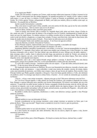 -E se seguiu para Madri?
-Então, pôr esta semana, cá aparece em Tormes, onde encontra ordem para regressar a Lisboa e reentrar no teu
séquito... Resta o interessante caso das minhas bagagens. Se amanhã encontrares na estação o Grilo, separa a minha
mala negra, e o saco de lona, e a chaleira. O Grilo conhece. E pede ao Pimenta, ao gordalhufo, que me avise para
Guiães. Se o Grilo aportar Tormes, esfogueteado de Madri, com toda essa malaria, deixa as minhas coisas aqui, ao
Melchior... Eu amanhã falo ao Melchior.
Jacinto sacudiu furiosamente o colarinho:
-Mas como posso eu partir para Lisboa, amanhã, com esta camisa de dois dias, que já me faz uma comichão
horrenda? E sem um lenço... Nem ao menos uma escova de dentes!
Fértil em idéias, estendi as mãos, num belo gesto tutelar:
-Tudo se arranja, meu Jacinto, tudo se arranja! Eu, largando daqui cedo, pelas seis horas, chego a Guiães às
dez, ainda sem calor. E, mesmo antes do almoço e da cavaqueira com tia Vicência, imediatamente te mando pôr um
moço um saco de roupa branca. As minhas camisas e as minhas ceroulas talvez te estejam largas. Mas um mendigo
como tu não tem direito a elegâncias e a roupas bem cortadas. O moço, num bom trote, entra aqui às duas horas; tens
tempo de mudar antes de desceres para a Estação... Posso meter na mala uma escova de dentes.
-Ó Zé Fernandes! Então mete também uma esponja... E um frasco de água-de-colônia!
-Água de alfazema, excelente, feita pela tia Vicência...
O meu Príncipe suspirou, impressionado com a sua miséria esquálida, e esta dádiva de roupas:
-Bem, então vamos dormir, que estou esfalfado de emoções e de astros...
Justamente Melchior entreabria a pesada porta, com timidez, a avisar que “estavam preparadinhas as camas de
suas Incelências”. E seguindo o bom caseiro, que erguia uma candeia, que avistamos nós, o meu Príncipe e eu, ainda
há pouco irmanados com os astros? Em duas saletas, que uma abertura em arco, lôbrego arco de pedra, separava –
duas enxergas sobre o soalho. Junto à cabeceira da mais larga, que pertencia ao senhor de Tormes, um castiçal de
latão sobre um alqueire; aos pés, como lavatório, um alguidar vidrado em cima duma tripeça. Para mim, serrano
daquelas serras, nem alguidar nem alqueire.
Lentamente, com o pé, o meu supercivilizado amigo apalpou a enxerga. E decerto lhe sentiu uma dureza
intransigente, porque ficou pendido sobre ela, a correr desoladamente os dedos pela face desmaiada.
-E o pior não é ainda a enxerga – murmurou enfim com um suspiro. – É que não tenho camisa de dormir, nem
chinelas!... E não me posso deitar de camisa engomada.
Pôr inspiração minha recorremos ao Melchior. De novo esse benemérito providenciou, trazendo a Jacinto, para
ele desafogar os pés, uns tamancos – e para embrulhar o corpo uma camisa da comadre, enorme, de estopa, áspera
como uma estamenha de penitente, com folhos mais crespos e duros do que lavores de madeira. Para consolar o meu
Príncipe lembrei que Platão quando compunha o Banquete, Vasco da Gama quando dobrava o Cabo, não dormiam
em melhores catres! As enxergas rijas fazem as almas fortes, ó Jacinto!... E é só vestido de estamenha que se penetra
no Paraíso.
-Tens tu – volveu o meu amigo secamente – alguma coisa que eu leia? Não posso adormecer sem um livro..
Eu? Um livro? Possuía apenas o velho número do Jornal do Comércio, que escapara à dispersão dos nossos
bens. Rasguei a copiosa folha pelo meio, partilhei com Jacinto fraternalmente. Ele tomou a sua metade, que era a dos
anúncios... E quem não viu então Jacinto, senhor de Tormes, acaçapado à borda da enxerga, rente da vela de sebo que
se derretia no alqueire, com os pés encafuados nos socos, perdido dentro das ásperas pregas e dos rijos folhos da
camisa serrana, percorrendo num pedaço velho de Gazeta, pensativamente, as partidas dos Paquetes – não pode saber
o que é uma intensa e verídica imagem do Desalento.
Recolhido à minha alcova espartana, desabotoava o colete, num delicioso cansaço, quando o meu Príncipe
ainda me reclamou:
-Zé Fernandes...
-Diz.
-Manda também no saco um abotoador de botas.
Estirado comodamente na rija enxerga murmurei, como sempre murmuro ao penetrar no Sono, que é um
primo da Morte: ”Deus seja louvado!” Depois tomei a metade do Jornal do Comércio que me pertencia.
-Zé Fernandes...
-Que é?
-Também podias meter no saco pós dos dentes... E uma lima das unhas... E um romance!
Já a meia Gazeta me escapava das mãos dormentes. Mas da sua alcova, depois de soprar a vela, Jacinto
murmurou entre um bocejo:
-Zé Fernandes...
-Hem?
-Escreve para Lisboa, para o Hotel Bragança... Os lençóis ao menos são frescos, cheiram bem, a sadio!
 