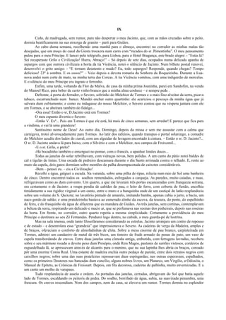 IX
Cedo, de madrugada, sem rumor, para não despertar o meu Jacinto, que, com as mãos cruzadas sobre o peito,
dormia beatificamente na sua enxerga de granito – parti para Guiães.
Ao cabo duma semana, recolhendo uma manhã para o almoço, encontrei no corredor as minhas malas tão
desejadas, que um moço do casal da Giesta trouxera num carro com “recados do sr. Pimentinha”. O meu pensamento
pulou para o meu Príncipe. E lancei pelo telégrafo, para Lisboa, para o Hotel Bragança, este brado alegre: - “Estás lá?
Sei recuperaste Grilo e Civilização! Hurra, Abraço!” – Só depois de sete dias, ocupados numa delicada apanha de
aspargos com que outrora civilizara a horta da tia Vicência, notei o silêncio de Jacinto. Num bilhete postal renovei,
desenvolvi o grito amigo: - “E tornam desatento e mudo? Eu, todo aspargos! Responde, quando chegas? Tempo
delicioso! 23º à sombra. E os ossos?” – Veio depois a devota romaria da Senhora da Roqueirinha. Durante a Lua-
nova andei num corte de mato, na minha terra das Corcas. A tia Vicência vomitou, com uma indigestão de morcelas.
E o silêncio do meu Príncipe era ingrato e ferrenho.
Enfim, uma tarde, voltando da Flor da Malva, de casa da minha prima Joaninha, parei em Sandofim, na venda
do Manoel Rico, para beber de certo vinho branco que a minha alma conhece – e sempre pede .
Defronte, à porta do ferrador, o Severo, sobrinho do Melchior de Tormes e o mais fino alveitar da serra, picava
tabaco, escarranchado num banco. Mandei encher outro quartinho: ele acariciou o pescoço da minha égua que já
salvara dum esfriamento; e como eu indagasse do nosso Melchior, o Severo contou que na véspera jantara com ele
em Tormes, e se abeirara também do fidalgo...
-Ora essa! Então o sr, D.Jacinto está em Tormes?
O meu espanto divertiu o Severo:
-Então V. Exª... Pois em Tormes é que ele está, há mais de cinco semanas, sem arredar! E parece que fica para
a vindima, e vai lá uma grandeza!
Santíssimo nome de Deus! Ao outro dia, Domingo, depois da missa e sem me assustar com a calma que
carregava, trotei alvoroçadamente para Tormes. Ao latir dos rafeiros, quando transpus o portal solarengo, a comadre
do Melchior acudiu dos lados do curral, com um alguidar de lavagem encostado à cintura. – Então o sr. D. Jacinto?...
O sr. D. Jacinto andava lá para baixo, com o Silvério e com o Melchior, nos campos de Freixomil...
-E o sr. Grilo, o preto?
-Há bocadinho também o enxerguei no pomar, com o francês, a apanhar limões doces...
Todas as janelas do solar rebrilhavam, com vidraças novas, bem polidas. A um canto do pátio notei baldes de
cal e tigelas de tintas. Uma escada de pedreiro descansara durante o dia Santo arrimada contra o telhado. E, rente ao
muro da capela, dois gatos dormiam sobre montões de palha desempacotada de caixotes consideráveis.
-Bem – pensei eu. – eis a Civilização!
Recolhi a égua, galguei a escada. Na varanda, sobre uma pilha de ripas, reluzia num raio de Sol uma banheira
de zinco. Dentro encontrei todos os soalhos remendados, esfregados a carqueja. As paredes, muito caiadas, e nuas,
refrigeravam como as dum convento. Um quarto, a que me levaram três portas escancaradas com franqueza serrana,
era certamente o de Jacinto: a roupa pendia de cabides de pau; o leito de ferro, com coberta de fustão, encolhia
timidamente a sua rigidez virginal a um canto, entre o muro e a banquinha onde de um castiçal de latão resplandecia
sobre um volume do S. Quixote; no lavatório pintado de amarelo, imitando bambu, apenas cabia o jarro, a bacia, um
naco gordo de sabão; e uma prateleirinha bastava ao esmerado alinho da escova, da tesoura, do pente, do espelhinho
de feira, e do frasquinho de água de alfazema que eu mandara de Guiães. As três janelas, sem cortinas, contemplavam
a beleza da serra, respirando um delicado e macio ar, que se perfumava nas resinas dos pinheirais, depois nas roseiras
da horta. Em frente, no corredor, outro quarto repetia a mesma simplicidade. Certamente a previdência do meu
Príncipe o destinara ao seu Zé Fernandes. Pendurei logo dentro, no cabide, o meu guarda-pó de lustrina.
Mas na sala imensa, onde tanto filosofáramos considerando as estrelas, Jacinto arranjara um centro de repouso
e de estudo – e desenrolara essa “grandeza” que impressionava o Severo. As cadeiras de verga da Madeira, amplas e
de braços, ofereciam o conforto de almofadinhas de chita. Sobre a mesa enorme de pau branco, carpinteirada em
Tormes, admirei um candeeiro de metal de três bicos, um tinteiro de frade armado de penas de pato, um vaso de
capela transbordando de cravos. Entre duas janelas uma cômoda antiga, embutida, com ferragens lavradas, recebera
sobre o seu mármore rosado o devoto peso dum Presépio, onde Reis Magos, pastores de surrões vistosos, cordeiros de
esguedelhada lã, se apressavam através de alcantis para o menino, que na sua lapinha lhes abria os braços, coroado
pôr uma enorme Coroa Real. Uma estante de madeira enchia outro pedaço de parede, entre dois retratos negros com
caixilhos negros; sobre uma das suas prateleiras repousavam duas espingardas; nas outras esperavam, espalhados,
como os primeiros Doutores nas bancadas dum concílio, alguns nobres livros, um Plutarco, um Virgílio, a Odisséia, o
Manual de Epíteto, as Crônicas de Froissart. Depois, em fila decorosa, cadeiras de palhinha, muito envernizadas. E a
um canto um molho de varapaus.
Tudo resplandecia de asseio e ordem. As portadas das janelas, cerradas, abrigavam do Sol que batia aquele
lado de Tormes, escaldando os peitoris de pedra. Do soalho, borrifado de água, subia, na suavizada penumbra, uma
frescura. Os cravos rescendiam. Nem dos campos, nem da casa, se elevava um rumor. Tormes dormia no esplendor
 