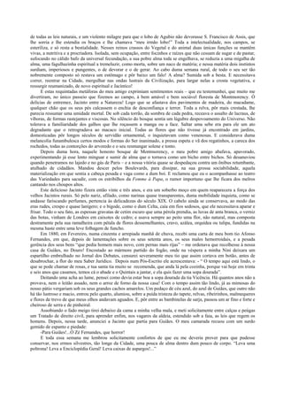 de todas as leis naturais, e um violento milagre para que o lobo de Agubio não devorasse S. Francisco de Assis, que
lhe sorria e lhe estendia os braços e lhe chamava “meu irmão lobo!” Toda a intelectualidade, nos campos, se
esteriliza, e só resta a bestialidade. Nesses reinos crassos do Vegetal e do animal duas únicas funções se mantêm
vivas, a nutritiva e a procriadora. Isolada, sem ocupação, entre focinhos e raízes que não cessam de sugar e de pastar,
sufocando no cálido bafo da universal fecundação, a sua pobre alma toda se engelhava, se reduzia a uma migalha de
alma, uma fagulhazinha espiritual a tremeluzir, como morta, sobre um naco de matéria; e nessa matéria dois instintos
surdiam, imperiosos e pungentes, o de devorar e o de gerar. Ao cabo duma semana rural, de todo o seu ser tão
nobremente composto só restava um estômago e pôr baixo um falo! A alma? Sumida sob a besta. E necessitava
correr, reentrar na Cidade, mergulhar nas ondas lustrais da Civilização, para largar nelas a crosta vegetativa, e
ressurgir reumanizado, de novo espiritual e Jacíntico!
E estas requintadas metáforas do meu amigo exprimiam sentimentos reais – que eu testemunhei, que muito me
divertiram, no único passeio que fizemos ao campo, à bem amável e bem sociável floresta de Montmorency. Ó
delícias de entremez, Jacinto entre a Natureza! Logo que se afastava dos pavimentos de madeira, do macadame,
qualquer chão que os seus pés calcassem o enchia de desconfiança e terror. Toda a relva, pôr mais crestada, lhe
parecia ressumar uma umidade mortal. De sob cada torrão, da sombra de cada pedra, receava o assalto de lacraus, de
víboras, de formas rastejantes e viscosas. No silêncio do bosque sentia um lúgubre despovoamento do Universo. Não
tolerava a familiaridade dos galhos que lhe roçassem a manga ou a face. Saltar uma sebe era para ele um ato
degradante que o retrogradava ao macaco inicial. Todas as flores que não tivesse já encontrado em jardins,
domesticadas pôr longos séculos de servidão ornamental, o inquietavam como venenosas. E considerava duma
melancolia funambulesca certos modos e formas do Ser inanimado, a pressa espeta e vã dos regatinhos, a careca dos
rochedos, todas as contorções do arvoredo e o seu resmungar solene e tonto.
Depois duma hora, naquele honesto bosque de Montmorency, o meu pobre amigo abafava, apavorado,
experimentando já esse lento minguar e sumir de alma que o tornava como um bicho entre bichos. Só desanuviou
quando penetramos no lajedo e no gás de Paris – e a nossa vitória quase se despedaçou contra um ônibus retumbante,
atulhado de cidadãos. Mandou descer pelos Boulevards, para dissipar, na sua grossa sociabilidade, aquela
materialização em que sentia a cabeça pesada e vaga como a dum boi. E reclamou que eu o acompanhasse ao teatro
das Variedades para sacudir, com os estribilhos da Femme à Papa, o rumor importuno que lhe ficara dos melros
cantando nos choupos altos.
Este delicioso Jacinto fizera então vinte e três anos, e era um soberbo moço em quem reaparecera a força dos
velhos Jacintos rurais. Só pelo nariz, afilado, como narinas quase transparentes, duma mobilidade inquieta, como se
andasse fariscando perfumes, pertencia às delicadezas do século XIX. O cabelo ainda se conservava, ao modo das
eras rudes, crespo e quase lanígero; e o bigode, como o dum Celta, caía em fios sedosos, que ele necessitava aparar e
frisar. Todo o seu fato, as espessas gravatas de cetim escuro que uma pérola prendia, as luvas de anta branca, o verniz
das botas, vinham de Londres em caixotes de cedro; e usava sempre ao peito uma flor, não natural, mas composta
destramente pela sua ramalheira com pétala de flores dessemelhantes, cravo, azálea, orquídea ou tulipa, fundidas na
mesma haste entre uma leve folhagem de funcho.
Em 1880, em Fevereiro, numa cinzenta e arrepiada manhã de chuva, recebi uma carta de meu bom tio Afonso
Fernandes, em que, depois de lamentações sobre os seus setenta anos, os seus males hemorroidais, e a pesada
gerência dos seus bens “que pedia homem mais novo, com pernas mais rijas” – me ordenava que recolhesse à nossa
casa de Guiães, no Douro! Encostado ao mármore partido do fogão, onde na véspera a minha Nini deixara um
espartilho embrulhado no Jornal dos Debates, censurei severamente meu tio que assim cortava em botão, antes de
desabrochar, a flor do meu Saber Jurídico. Depois num Pós-Escrito ele acrescentava: - “ O tempo aqui está lindo, o
que se pode chamar de rosas, e tua santa tia muito se recomenda, que anda lá pela cozinha, porque vai hoje em trinta
e seis anos que casamos, temos cá o abade e o Quintais a jantar, e ela quis fazer uma sopa dourada”.
Deitando uma acha ao lume, pensei como devia estar boa a sopa dourada da tia Vicência. Há quantos anos não a
provava, nem o leitão assado, nem o arroz de forno da nossa casa! Com o tempo assim tão lindo, já as mimosas do
nosso pátio vergariam sob os seus grandes cachos amarelos. Um pedaço de céu azul, do azul de Guiães, que outro não
há tão lustroso e macio, entrou pelo quarto, alumiou, sobre a puída tristeza do tapete, relvas, ribeirinhos, malmequeres
e flores de trevo de que meus olhos andavam aguados. E, pôr entre as bambinelas de sarja, passou um ar fino e forte e
cheiroso de serra e de pinheiral.
Assobiando o fado meigo tirei debaixo da cama a minha velha mala, e meti solicitamente entre calças e peúgas
um Tratado de direito civil, para aprender enfim, nos vagares da aldeia, estendido sob a faia, as leis que regem os
homens. Depois, nessa tarde, anunciei a Jacinto que partia para Guiães. O meu camarada recuou com um surdo
gemido de espanto e piedade:
-Para Guiães!...Ó Zé Fernandes, que horror!
E toda essa semana me lembrou solicitamente confortos de que eu me deveria prover para que pudesse
conservar, nos ermos silvestres, tão longe da Cidade, uma pouca de alma dentro dum pouco de corpo. “Leva uma
poltrona! Leva a Enciclopédia Geral! Leva caixas de aspargos!...”
 