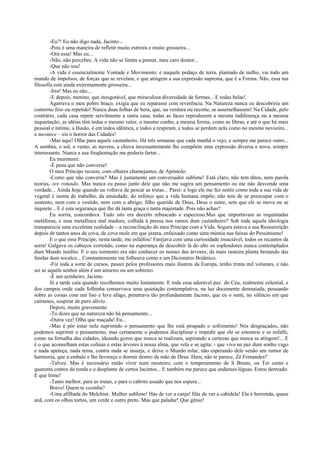 -Eu?! Eu não digo nada, Jacinto...
-Pois é uma maneira de refletir muito estreira e muito grosseira...
-Ora essa! Mas eu...
-Não, não percebes. A vida não se limita a pensar, meu caro doutor...
-Que não sou!
-A vida é essencialmente Vontade e Movimento: e naquele pedaço de terra, plantado de milho, vai todo um
mundo de impulsos, de forças que se revelam, e que atingem a sua expressão suprema, que é a Forma. Não, essa tua
filosofia está ainda extremamente grosseira...
-Irra! Mas eu não...
-E depois, menino, que inesgotável, que miraculosa diversidade de formas... E todas belas!
Agarrava o meu pobre braço, exigia que eu reparasse com reverência. Na Natureza nunca eu descobriria um
contorno feio ou repetido! Nunca duas folhas de hera, que, na verdura ou recorte, se assemelhassem! Na Cidade, pelo
contrário, cada casa repete servilmente a outra casa; todas as faces reproduzem a mesma indiferença ou a mesma
inquietação; as idéias têm todas o mesmo valor, o mesmo cunho, a mesma forma, como as libras; e até o que há mais
pessoal e íntimo, a Ilusão, é em todos idêntica, e todos a respiram, e todos se perdem nela como no mesmo nevoeiro...
a mesmice – eis o horror das Cidades!
-Mas aqui! Olha para aquele castanheiro. Há três semanas que cada manhã o vejo, e sempre me parece outro...
A sombra, o sol, o vento, as nuvens, a chuva incessantemente lhe compõem uma expressão diversa e nova, sempre
interessante. Nunca a sua freqüentação me poderia fartar...
Eu murmurei:
-É pena que não converse!
O meu Príncipe recuou, com olhares chamejantes, de Apóstolo:
-Como que não converse? Mas é justamente um conversador sublime! Está claro, não tem ditos, nem parola
teorias, ore rotundo. Mas nunca eu passo junto dele que não me sugira um pensamento ou me não desvende uma
verdade... Ainda hoje quando eu voltava de pescar as trutas... Parei: e logo ele me fez sentir como toda a sua vida de
vegetal é isenta de trabalho, da ansiedade, do esforço que a vida humana impõe; não tem de se preocupar com o
sustento, nem com o vestido, nem com o abrigo; filho querido de Deus, Deus o nutre, sem que ele se mova ou se
inquiete... E é esta segurança que lhe dá tanta graça e tanta majestade. Pois não achas?
Eu sorria, concordava. Tudo isto era decerto rebuscado e especioso.Mas que importavam as requintadas
metáforas, e essa metafísica mal madura, colhida à pressa nos ramos dum castanheiro? Sob toda aquela ideologia
transparecia uma excelente realidade – a reconciliação do meu Príncipe com a Vida. Segura estava a sua Ressurreição
depois de tantos anos de cova, de cova mole em que jazera, enfaixado como uma múmia nas faixas do Pessimismo!
E o que esse Príncipe, nesta tarde, me esfalfou! Farejava com uma curiosidade insaciável, todos os recantos da
serra! Galgava os cabeços correndo, como na esperança de descobrir lá do alto os esplendores nunca contemplados
dum Mundo inédito. E o seu tormento era não conhecer os nomes das árvores, da mais rasteira planta brotando das
fendas dum socalco... Constantemente me folheava como a um Dicionário Botânico.
-Fiz toda a sorte de cursos, passei pelos professores mais ilustres da Europa, tenho trinta mil volumes, e não
sei se aquele senhor além é um amieiro ou um sobreiro.
-É um azinheiro, Jacinto.
Já a tarde caía quando recolhemos muito lentamente. E toda essa adorável paz do Céu, realmente celestial, e
dos campos onde cada folhinha conservava uma quietação contemplativa, na luz docemente desmaiada, pousando
sobre as coisas com um liso e leve afago, penetrava tão profundamente Jacinto, que eu o senti, no silêncio em que
caíramos, suspirar de puro alívio.
Depois, muito gravemente:
-Tu dizes que na natureza não há pensamento...
-Outra vez! Olha que maçada! Eu...
-Mas é pôr estar nela suprimido o pensamento que lhe está poupado o sofrimento! Nós desgraçados, não
podemos suprimir o pensamento, mas certamente o podemos disciplinar e impedir que ele se estonteie e se esfalfe,
como na fornalha das cidades, ideando gozos que nunca se realizam, aspirando a certezas que nunca se atingem!... E
é o que aconselham estas colinas e estas árvores à nossa alma, que vela e se agita: - que vive na paz dum sonho vago
e nada apeteça, nada tema, contra nada se insurja, e deixe o Mundo rolar, não esperando dele senão um rumor de
harmonia, que a embale e lhe favoreça o dormir dentro da mão de Deus. Hem, não te parece, Zé Fernandes?
-Talvez. Mas é necessário então viver num mosteiro, com o temperamento de S Bruno, ou Ter cento e
quarenta contos de renda e o desplante de certos Jacintos... E também me parece que andamos léguas. Estou derreado.
E que fome!
-Tanto melhor, para as trutas, e para o cabrito assado que nos espera...
Bravo! Quem te cozinha?
-Uma afilhada do Melchior. Mulher sublime! Hás de ver a canja! Hás de ver a cabidela! Ela é horrenda, quase
anã, com os olhos tortos, um verde e outro preto. Mas que paladar! Que gênio!
 