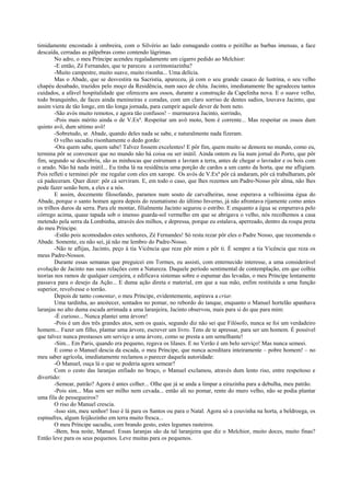 timidamente encostado à ombreira, com o Silvério ao lado esmagando contra o peitilho as barbas imensas, a face
descaída, cerradas as pálpebras como contendo lágrimas.
No adro, o meu Príncipe acendeu regaladamente um cigarro pedido ao Melchior:
-E então, Zé Fernandes, que te pareceu a cerimoniazinha?
-Muito campestre, muito suave, muito risonha... Uma delícia.
Mas o Abade, que se desvestira na Sacristia, apareceu, já com o seu grande casaco de lustrina, o seu velho
chapéu desabado, trazidos pelo moço da Residência, num saco de chita. Jacinto, imediatamente lhe agradeceu tantos
cuidados, a afável hospitalidade que oferecera aos ossos, durante a construção da Capelinha nova. E o suave velho,
todo branquinho, de faces ainda menineiras e coradas, com um claro sorriso de dentes sadios, louvava Jacinto, que
assim viera de tão longe, em tão longa jornada, para cumprir aquele dever de bom neto.
-São avós muito remotos, e agora tão confusos! – murmurava Jacinto, sorrindo,
-Pois mais mérito ainda o de V.Exª. Respeitar um avô moto, bem é corrente... Mas respeitar os ossos dum
quinto avô, dum sétimo avô!
-Sobretudo, sr. Abade, quando deles nada se sabe, e naturalmente nada fizeram.
O velho sacudiu risonhamente o dedo gordo:
-Ora quem sabe, quem sabe! Talvez fossem excelentes! E pôr fim, quem muito se demora no mundo, como eu,
termina pôr se convencer que no mundo não há coisa ou ser inútil. Ainda ontem eu lia num jornal do Porto, que pôr
fim, segundo se descobriu, são as minhocas que estrumam e lavram a terra, antes de chegar o lavrador e os bois com
o arado. Não há nada inútil... Eu tinha lá na residência uma porção de cardos a um canto da horta, que me afligiam.
Pois refleti e terminei pôr me regalar com eles em xarope. Os avós de V.Exª pôr cá andaram, pôr cá trabalharam, pôr
cá padeceram. Quer dizer: pôr cá serviram. E, em todo o caso, que lhes rezemos um Padre-Nosso pôr alma, não lhes
pode fazer senão bem, a eles e a nós.
E assim, docemente filosofando, paramos num souto de carvalheiras, nose esperava a velhíssima égua do
Abade, porque o santo homen agora depois do reumatismo do último Inverno, já não afrontava rijamente como antes
os trilhos duros da serra. Para ele montar, filialmente Jacinto segurou o estribo. E enquanto a égua se empurrava pelo
córrego acima, quase tapada sob o imenso guarda-sol vermelho em que se abrigava o velho, nós recolhemos a casa
metendo pela serra da Lombinha, através dos milhos, e depressa, porque eu estalava, aperreado, dentro da roupa preta
do meu Príncipe.
-Estão pois acomodados estes senhores, Zé Fernandes! Só resta rezar pôr eles o Padre Nosso, que recomenda o
Abade. Somente, eu não sei, já não me lembro do Padre-Nosso.
-Não te aflijas, Jacinto, peço à tia Vicência que reze pôr mim e pôr ti. É sempre a tia Vicência que reza os
meus Padre-Nossos.
Durante essas semanas que preguicei em Tormes, eu assisti, com enternecido interesse, a uma considerável
evolução de Jacinto nas suas relações com a Natureza. Daquele período sentimental de contemplação, em que colhia
teorias nos ramos de qualquer cerejeira, e edificava sistemas sobre o espumar das levadas, o meu Príncipe lentamente
passava para o desejo da Ação... E duma ação direta e material, em que a sua mão, enfim restituída a uma função
superior, revolvesse o torrão.
Depois de tanto comentar, o meu Príncipe, evidentemente, aspirava a criar.
Uma tardinha, ao anoitecer, sentados no pomar, no rebordo do tanque, enquanto o Manuel hortelão apanhava
laranjas no alto duma escada arrimada a uma laranjeira, Jacinto observou, mais para si do que para mim:
-É curioso... Nunca plantei uma árvore!
-Pois é um dos três grandes atos, sem os quais, segundo diz não sei que Filósofo, nunca se foi um verdadeiro
homem... Fazer um filho, plantar uma árvore, escrever um livro. Tens de te apressar, para ser um homem. É possível
que talvez nunca prestasses um serviço a uma árvore, como se presta a um semelhante!
-Sim... Em Paris, quando era pequeno, regava os lilases. E no Verão é um belo serviço! Mas nunca semeei.
E como o Manuel descia da escada, o meu Príncipe, que nunca acreditara inteiramente – pobre homem! – no
meu saber agrícola, imediatamente reclamou o parecer daquela autoridade:
-Ó Manuel, ouça lá o que se poderia agora semear?
Com o cesto das laranjas enfiado no braço, o Manuel exclamou, através dum lento riso, entre respeitoso e
divertido:
-Semear, patrão? Agora é antes colher... Olhe que já se anda a limpar a eirazinha para a debulha, meu patrão.
-Pois sim... Mas sem ser milho nem cevada... então ali no pomar, rente do muro velho, não se podia plantar
uma fila de pessegueiros?
O riso do Manuel crescia.
-Isso sim, meu senhor! Isso é lá para os Santos ou para o Natal. Agora só a couvinha na horta, a beldroega, os
espinafres, algum feijãozinho em terra muito fresca...
O meu Príncipe sacudiu, com brando gesto, estes legumes rasteiros.
-Bem, boa noite, Manuel. Essas laranjas são da tal laranjeira que diz o Melchior, muito doces, muito finas?
Então leve para os seus pequenos. Leve muitas para os pequenos.
 