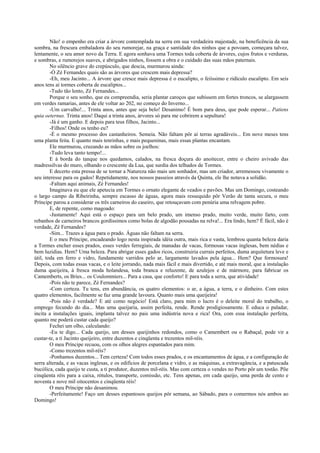 Não! o empenho era criar a árvore contemplada na serra em sua verdadeira majestade, na beneficência da sua
sombra, na frescura embaladora do seu rumorejar, na graça e santidade dos ninhos que a povoam, começara talvez,
lentamente, o seu amor novo da Terra. E agora sonhava uma Tormes toda coberta de árvores, cujos frutos e verduras,
e sombras, e rumorejos suaves, e abrigados ninhos, fossem a obra e o cuidado das suas mãos paternais.
No silêncio grave do crepúsculo, que descia, murmurou ainda:
-Ó Zé Fernandes quais são as árvores que crescem mais depressa?
-Eh, meu Jacinto... A árvore que cresce mais depressa é o eucalipto, o feiíssimo e ridículo eucalipto. Em seis
anos tens aí tormes coberta de eucaliptos...
-Tudo tão lento, Zé Fernandes...
Porque o seu sonho, que eu compreendia, seria plantar caroços que subissem em fortes troncos, se alargassem
em verdes ramarias, antes de ele voltar ao 202, no começo do Inverno...
-Um carvalho!... Trinta anos, antes que seja belo! Desanimo! É bom para deus, que pode esperar... Patiens
quia oeternus. Trinta anos! Daqui a trinta anos, árvores só para me cobrirem a sepultura!
-Já é um ganho. E depois para teus filhos, Jacinto...
-Filhos! Onde os tenho eu?
-É o mesmo processo dos castanheiros. Semeia. Não faltam pôr aí terras agradáveis... Em nove meses tens
uma planta feita. E quanto mais tenrinhas, e mais pequeninas, mais essas plantas encantam.
Ele murmurou, cruzando as mãos sobre os joelhos:
-Tudo leva tanto tempo!...
E à borda do tanque nos quedamos, calados, na fresca doçura do anoitecer, entre o cheiro avivado das
madressilvas do muro, olhando o crescente da Lua, que surdia dos telhados de Tormes.
E decerto esta pressa de se tornar a Natureza não mais um sonhador, mas um criador, arremessou vivamente o
seu interesse para os gados! Repetidamente, nos nossos passeios através da Quinta, ele lhe notava a solidão.
-Faltam aqui animais, Zé Fernandes!
Imaginava eu que ele apetecia em Tormes o ornato elegante de veados e pavões. Mas um Domingo, costeando
o largo campo da Ribeirinha, sempre escasso de águas, agora mais ressequido pôr Verão de tanta secura, o meu
Príncipe parou a considerar os três carneiros do caseiro, que retouçavam com penúria uma relvagem pobre.
E, de repente, como magoado:
-Justamente! Aqui está o espaço para um belo prado, um imenso prado, muito verde, muito farto, com
rebanhos de carneiros brancos gordíssimos como bolas de algodão pousadas na relva!... Era lindo, hem? É fácil, não é
verdade, Zé Fernandes?
-Sim... Trazes a água para o prado. Águas não faltam na serra.
E o meu Príncipe, encadeando logo nesta inspirada idéia outra, mais rica e vasta, lembrou quanta beleza daria
a Tormes encher esses prados, esses verdes ferregiais, de manadas de vacas, formosas vacas inglesas, bem nédias e
bem luzidias. Hem? Uma beleza. Para abrigar esses gados ricos, construiria currais perfeitos, duma arquitetura leve e
útil, toda em ferro e vidro, fundamente varridos pelo ar, largamente lavados pela água... Hem? Que formosura!
Depois, com todas essas vacas, e o leite jorrando, nada mais fácil e mais divertido, e até mais moral, que a instalação
duma queijeira, à fresca moda holandesa, toda branca e reluzente, de azulejos e de mármore, para fabricar os
Camemberts, os Bries... os Coulommiers... Para a casa, que conforto! E para toda a serra, que atividade!
-Pois não te parece, Zé Fernandes?
-Com certeza. Tu tens, em abundância, os quatro elementos: o ar, a água, a terra, e o dinheiro. Com estes
quatro elementos, facilmente se faz uma grande lavoura. Quanto mais uma queijeira!
-Pois não é verdade? E até como negócio! Está claro, para mim o lucro é o deleite moral do trabalho, o
emprego fecundo do dia... Mas uma queijaria, assim perfeita, rende. Rende prodigiosamente. E educa o paladar,
incita a instalações iguais, implanta talvez no pais uma indústria nova e rica! Ora, com essa instalação perfeita,
quanto me poderá custar cada queijo?
Fechei um olho, calculando:
-Eu te digo... Cada queijo, um desses queijinhos redondos, como o Camembert ou o Rabaçal, pode vir a
custar-te, a ti Jacinto queijeiro, entre duzentos e cinqüenta e trezentos mil-réis.
O meu Príncipe recuou, com os olhos alegres espantados para mim.
-Como trezentos mil-réis?
-Ponhamos duzentos... Tem certeza! Com todos esses prados, e os encantamentos de água, e a configuração de
serra alterada, e as vacas inglesas, e os edifícios de porcelana e vidro, e as máquinas, a extravagância, e a patuscada
bucólica, cada queijo te custa, a ti produtor, duzentos mil-réis. Mas com certeza o vendes no Porto pôr um tostão. Põe
cinqüenta réis para a caixa, rótulos, transporte, comissão, etc. Tens apenas, em cada queijo, uma perda de cento e
noventa e nove mil oitocentos e cinqüenta réis!
O meu Príncipe não desanimou.
-Perfeitamente! Faço um desses espantosos queijos pôr semana, ao Sábado, para o comermos nós ambos ao
Domingo!
 