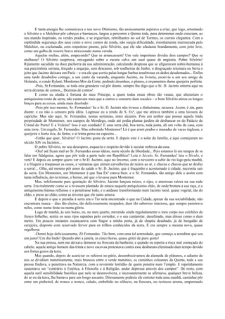 E tanta energia lhe comunicava o seu novo Otimismo, tão ansiosamente aspirava a criar, que logo, arrastando
o Silvério e o Melchior pôr cabeços e barrancos, largou a percorrer a Quinta toda, para determinar onde cresciam, ao
seu mando inspirado, os verdes prados, e se ergueriam, rebrilhantes no sol de Tormes, os currais elegantes. Com a
esplêndida segurança dos seus cento e nove contos de renda, não surgia dificuldade, risonhamente murmurada pelo
Melchior, ou exclamada, com respeitoso pasmo, pelo Silvério, que ele não afastasse brandamente, com jeito leve,
como um galho de roseira brava atravessado numa vereda.
Aquelas rochas, além, empecendo? Que se arrancassem! Um vale importuno dividia dois campos? Que se
atulhasse! O Silvério suspirava, enxugando sobre a escura calva um suor quase de angústia. Pobre Silvério!
Rijamente sacudido na doce pachorra da sua administração, calculando despesas que se afiguravam sobre-humanas à
sua parcimônia serrana, forçado a arquejar, sem descanso, sob soalheiras de Junho, o desgraçado retomara na Serra o
jeito que Jacinto deixara em Paris – e era ele que corria pelas longas barbas tenebrosas os dedos desalentados... Enfim
uma tarde desabafou comigo, a um canto da varanda, enquanto Jacinto, na livraria, escrevia a um seu amigo de
Holanda, o conde Rylant, Mordomo-Mor da Corte, pedindo desenhos, e planos, e orçamentos duma queijeira perfeita.
-Pois, Sr.Fernandes, se toda esta grandeza vai pôr diante, sempre lhe digo que o Sr. D. Jacinto enterra aqui na
serra dezenas de contos,,, Dezenas de contos!
E como eu aludia à fortuna do meu Príncipe, a quem todas essas obras tão vastas, que alterariam o
antiquíssimo rosto da serra, não custavam mais que a outros o conserto dum socalco – o bom Silvério atirou os longos
braços para as coxas, ainda mais desolado:
-Pois pôr isso mesmo, Sr. Fernandes! Se o Sr. D. Jacinto não tivesse a dinheirama, recuava. Assim, é zás, para
diante; e eu não o censuro pela idéia. Lograsse eu a renda de S. Exª, que me atirava também a uma lavoura de
capricho. Mas não aqui, Sr. Fernandes, nestas serranias, entre alcantis. Pois um senhor que possui aquela linda
propriedade de Montemor, nos campos de Mondego, onde até podia plantar jardins de desbancar os do Palácio de
Cristal do Porto! E a Veleira? Isso é um condado! E uma terra chã, boa terra, toda junta, ali em volta da casa, com
uma torre. Um regalo, Sr. Fernandes. Mas sobretudo Montemor! Lá é que eram prados e manadas de vacas inglesas, e
queijeira e horta rica, de fartar, e aí trinta perus na capoeira...
-Então que quer, Silvério? O Jacinto gosta da serra. E depois este é o solar da família, e aqui começaram no
século XIV os Jacintos...
O pobre Silvério, no seu desespero, esquecia o respeito devido à secular nobreza da casa.
-Ora! até ficam mal ao Sr. Fernandes essas idéias, neste século da liberdade... Pois estamos lá em tempos de se
falar em fidalguias, agora que pôr toda a parte tudo em República? Leia o Século, Sr. Fernandes! leia o Século, e
verá! E depois eu sempre quero ver o Sr.D. Jacinto, aqui no Inverno, com o nevoeiro a subir do rio logo pela manhã,
e a friagem a traspassar os ossos, e ventanias que atiram carvalheiras de raízes ao ar, e chuvas e chuvas que se desfaz
a serra!... Olhe, até mesmo pôr amor da saúde o Sr. D. Jacinto, que é fraquinho e acostumado à cidade, necessita sair
da serra. Em Montemor, em Montemor é que Sua Exª estava bem. e o Sr. Fernandes, tão amigo dele e assim com
tanta influência, devia teimar, e berrar, até que o levasse para Montemor.
Mas, infelizmente para quietação do Silvério, Jacinto lançara raízes, e rijas, e amorosas raízes na sua rude
serra. Era realmente como se o tivessem plantado de estaca naquele antiquíssimo chão, de onde brotara a sua raça, e o
antiquíssimo húmus refluísse e o penetrasse todo, e o andasse transformando num Jacinto rural, quase vegetal, tão do
chão, e preso ao chão, como as árvores que ele tanto amava.
E depois o que o prendia à serra era o Ter nela encontrado o que na Cidade, apesar da sua sociabilidade, não
encontrara nunca – dias tão cheios, tão deliciosamente ocupados, dum tão saboroso interesse, que sempre penetrava
neles, como numa festa ou numa glória.
Logo de manhã, às seis horas, eu, no meu quarto, mexendo ainda regaladamente o meu corpo nos colchões de
fresco folhelho, sentia os seus rijos sapatões pelo corredor, e o seu cantarolar, desafinado, mas ditoso como o dum
metro. Em poucos instantes escancarava com fragor a minha porta, já de chapéu desabado, já de bengalão de
cerejeira, disposto com reservado fervor para os trilhos conhecidos da serra. E era sempre a mesma nova, quase
orgulhosa:
-Dormi hoje deliciosamente, Zé Fernandes. Tão bem, com uma tal serenidade, que começo a acreditar que sou
um justo! Um dia lindo! Quando abri a janela, às cinco horas, quase gritei de puro gosto!
Na sua pressa, nem me deixava demorar na frescura da banheira; e quando eu repetia a risca mal começada do
cabelo, aquele antigo homem das trinta e nove escovas protestava contra esse desbarato efeminado dum tempo devido
aos fortes gozos da terra.
Mas quando, depois de acariciar os rafeiros no pátio, desembocávamos da alameda de plátanos, e adiante de
nós se dividiam matutinamente, mais brancos entre o verde matutino, os caminhos coleantes da Quinta, toda a sua
pressa findava, e penetrava na Natureza, com a reverente lentidão de quem penetra num Templo. E repetidamente
sustentava ser “contrário à Estética, à Filosofia e à Religião, andar depressa através dos campos”. De resto, com
aquela sutil sensibilidade bucólica que nele se desenvolvera, e incessantemente se afirmava, qualquer breve beleza,
do ar ou da terra, lhe bastava para um longo encanto. Ditosamente poderia ele entreter toda uma manhã, caminhar pôr
entre um pinheiral, de tronco a tronco, calado, embebido no silêncio, na frescura, no resinoso aroma, empurrando
 