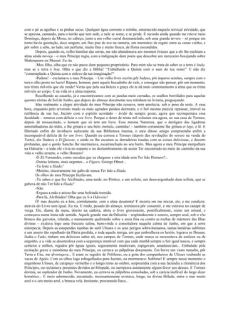 com o pé as agulhas e as pinhas secas. Qualquer água corrente o retinha, enternecido naquela serviçal atividade, que
se apressa, cantando, para o torrão que tem sede, e nele se some, e se perde. E recordo ainda quando me reteve meio
Domingo, depois da Missa, no cabeço, junto a um velho curral desmantelado, sob uma grande árvore – só porque em
torno havia quietação, doce aragem, um fino piar de ave na ramaria, um murmúrio de regato entre as canas verdes, e
pôr sobre a sebe, ao lado, um perfume, muito fino e muito fresco, de flores escondidas.
Depois, quando eu, velho familiar das serras, me não abandonava aos mesmos êxtases que a ele lhe enchiam a
alma ainda noviça – o meu Príncipe rugia, com a indignação dum poeta que descobre um merceeiro bocejando sobre
Shakespeare ou Musset. Eu ria.
-Meu filho, olha que eu não passo dum pequeno proprietário. Para mim não se trata de saber se a terra é linda,
mas se a terra é boa. Olha o que diz a Bíblia! “Trabalharás a Quinta com o suor do teu rosto!” E não diz
“contemplarás a Quinta com o enlevo da tua imaginação!”
-Pudera! – exclamava o meu Príncipe. – Um velho livro escrito pôr Judeus, pôr ásperos semitas, sempre com o
turvo olho posto no lucro! Repara, homem, para aquele bocadinho de vale, e consegue não pensar, pôr um momento,
nos trinta mil-réis que ele rende! Verás que pela sua beleza e graça ele te dá mais contentamento à alma que os trinta
mil-réis ao corpo. E na vida só a alma importa.
Recolhendo ao casarão, já o encontrávamos com as janelas meio cerradas, os soalhos borrifados para aquelas
quentes réstias de Sol de Junho, que depois do almoço docemente nos retinham na livraria, preguiçando.
Mas realmente a alegre atividade do meu Príncipe não cessava, nem amolecia, sob o peso da sesta. A essa
hora, enquanto pelo arvoredo mudo os mais agitados pardais dormiam, e o Sol mesmo parecia repousar, imóvel na
rutilância da sua luz, Jacinto com o espírito acordado – ávido de sempre gozar, agora que reconquistara essa
faculdade – tomava com delícia o seu livro. Porque o dono de trinta mil volumes era agora, na sua casa de Tormes,
depois de ressuscitado, o homem que só tem um livro. Essa mesma Natureza, que o desligara das ligaduras
amortalhadoras do tédio, e lhe gritara o seu belo Ambula, caminha! – também certamente lhe gritara et lege, e lê. E
libertado enfim do invólucro sufocante da sua Biblioteca imensa, o meu ditoso amigo compreendia enfim a
incomparável delícia de ler um livro. Quando eu correra a Tormes (depois das revelações do severo na venda do
Torto), ele findava o D.Quixote, e ainda eu lhe escutara as derradeiras risadas com as coisas deliciosas, e decerto
profundas, que o gordo Sancho lhe murmurava, escarranchado no seu burro. Mas agora o meu Príncipe mergulhara
na Odisséia – e todo ele vivia no espanto e no deslumbramento de assim Ter encontrado no meio do caminho da sua
vida o velho errante, o velho Homero!
-Ó Zé Fernandes, como sucedeu que eu chegasse a esta idade sem Ter lido Homero?...
-Outras leituras, mais urgentes... o Fígaro, George Ohnet...
-Tu leste a Ilíada?
-Menino, sinceramente me gabo de nunca Ter lido a Ilíada.
Os olhos do meu Príncipe fuzilavam.
-Tu sabes o que fez Alcibíades, uma tarde, no Pórtico, a um sofista, um desavergonhado dum sofista, que se
gabava de não Ter lido a Ilíada?
-Não.
-Ergueu a mão e atirou-lhe uma bofetada tremida.
-Para lá, Alcibíades! Olha que eu li a Odisséia!
Ó! mas decerto eu a lera, corridamente, com a alma desatenta! E insistia em me iniciar, ele, e me conduzir,
através do Livro sem igual. Eu ria. E rindo, pesado do almoço, terminava pôr consentir, e me estirava no canapé de
verga. Ele, diante da mesa, direito na cadeira, abria o livro gravemente, pontificalmente, como um missal, e
começava numa lenta ode sentida. Aquele grande mar da Odisséia – resplandecente e sonoro, sempre azul, sob o vôo
branco das gaivotas, rolando, e mansamente quebrando sobre a areia fina ou contra as rochas de mármore das Ilhas
divinas – exalava logo uma frescura salina, bem-vinda e consoladora naquela calma de Junho, em que a serra
entorpecia. Depois as estupendas manhas do sutil Ulisses e os seus perigos sobre-humanos, tantas lamúrias sublimes
e um anseio tão espalhado da Pátria perdida, e toda aquela intriga, em que embrulhava os heróis, lograva as Deusas,
iludia o Fado, tinham um delicioso sabor ali, nos campos de Tormes, onde nunca se necessitava de sutileza ou de
engenho, e a vida se desenrolava com a segurança imutável com que cada manhã sempre o Sol igual nascia, e sempre
centeios e milhos, regados pôr águas iguais, seguramente medravam, espigavam, amadureciam... Embalado pela
recitação grave e monótona do meu Príncipe, eu cerrava as pálpebras docemente. Em breve um vasto tumulto, pôr
Terra e Céu, me alvoroçava... E eram os rugidos de Polifemo, ou a grita dos companheiros de Ulisses roubando as
vacas de Apolo. Com os olhos logo esbugalhados para Jacinto, eu murmurava: Sublime! E sempre nesse momento o
engenhoso Ulisses, de carapuço vermelho e o longo remo ao ombro, surpreendia com a sua facúndia a clemência dos
Príncipes, ou reclamava presentes devidos ao Hóspede, ou surripiava astutamente algum favor aos deuses. E Tormes
dormia, no esplendor de Junho. Novamente, eu cerrava as pálpebras consoladas, sob a carícia inefável do largo dizer
homérico... E meio adormecido, encantado, incessantemente avistava, longe, na divina Hélade, entre o mar muito
azul e o céu muito azul, a branca vela, hesitante, procurando Ítaca...
 