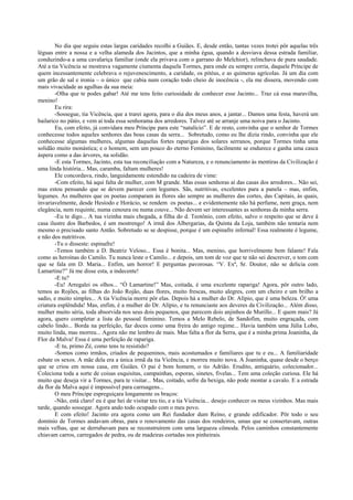 No dia que seguiu estas largas caridades recolhi a Guiães. E, desde então, tantas vezes trotei pôr aquelas três
léguas entre a nossa e a velha alameda dos Jacintos, que a minha égua, quando a desviava dessa estrada familiar,
conduzindo-a a uma cavalariça familiar (onde ela privava com o garrano do Melchior), relinchava de pura saudade.
Até a tia Vicência se mostrava vagamente ciumenta daquela Tormes, para onde eu sempre corria, daquele Príncipe de
quem incessantemente celebrava o rejuvenescimento, a caridade, os pitéus, e as quimeras agrícolas. Já um dia com
um grão de sal e ironia – o único que cabia num coração todo cheio de inocência -, ela me dissera, movendo com
mais vivacidade as agulhas da sua meia:
-Olha que te podes gabar! Até me tens feito curiosidade de conhecer esse Jacinto... Traz cá essa maravilha,
menino!
Eu rira:
-Sossegue, tia Vicência, que a trarei agora, para o dia dos meus anos, a jantar... Damos uma festa, haverá um
bailarico no pátio, e vem aí toda essa senhorama dos arredores. Talvez até se arranje uma noiva para o Jacinto.
Eu, com efeito, já convidara meu Príncipe para este “natalício”. E de resto, convinha que o senhor de Tormes
conhecesse todos aqueles senhores das boas casas da serra... Sobretudo, como eu lhe dizia rindo, convinha que ele
conhecesse algumas mulheres, algumas daquelas fortes raparigas dos solares serranos, porque Tormes tinha uma
solidão muito monástica; e o homem, sem um pouco do eterno Feminino, facilmente se endurece e ganha uma casca
áspera como a das árvores, na solidão.
-E esta Tormes, Jacinto, esta tua reconciliação com a Natureza, e o renunciamento às mentiras da Civilização é
uma linda história... Mas, caramba, faltam mulheres!
Ele concordava, rindo, languidamente estendido na cadeira de vime:
-Com efeito, há aqui falta de mulher, com M grande. Mas essas senhoras aí das casas dos arredores... Não sei,
mas estou pensando que se devem parecer com legumes. Sãs, nutritivas, excelentes para a panela – mas, enfim,
legumes. As mulheres que os poetas comparam às flores são sempre as mulheres das cortes, das Capitais, às quais,
invariavelmente, desde Hesíodo e Horácio, se rendem os poetas... e evidentemente não há perfume, nem graça, nem
elegância, nem requinte, numa cenoura ou numa couve... Não devem ser interessantes as senhoras da minha serra.
-Eu te digo... A tua vizinha mais chegada, a filha do d. Teotônio, com efeito, salvo o respeito que se deve à
casa ilustre dos Barbedos, é um mostrengo! A irmã dos Albergarias, da Quinta da Loja, também não tentaria nem
mesmo o precisado santo Antão. Sobretudo se se despisse, porque é um espinafre infernal! Essa realmente é legume,
e não dos nutritivos.
-Tu o disseste: espinafre!
-Temos também a D. Beatriz Veloso... Essa é bonita... Mas, menino, que horrivelmente bem falante! Fala
como as heroínas do Camilo. Tu nunca leste o Camilo... e depois, um tom de voz que te não sei descrever, o tom com
que se fala em D. Maria... Enfim, um horror! E perguntas pavorosas. “V. Exª, Sr. Doutor, não se delicia com
Lamartine?” Já me disse esta, a indecente!
-E tu?
-Eu! Arregalei os olhos... “Ó Lamartine!” Mas, coitada, é uma excelente rapariga! Agora, pôr outro lado,
temos as Rojões, as filhas do João Rojão, duas flores, muito frescas, muito alegres, com um cheiro e um brilho a
sadio, e muito simples... A tia Vicência morre pôr elas. Depois há a mulher do Dr. Alípio, que é uma beleza. Ó! uma
criatura esplêndida! Mas, enfim, é a mulher do Dr. Alípio, e tu renunciaste aos deveres da Civilização... Além disso,
mulher muito séria, toda absorvida nos seus dois pequenos, que parecem dois anjinhos de Murillo... E quem mais? Já
agora, quero completar a lista do pessoal feminino. Temos a Melo Rebelo, de Sandofim, muito engraçada, com
cabelo lindo... Borda na perfeição, faz doces como uma freira do antigo regime... Havia também uma Júlia Lobo,
muito linda, mas morreu... Agora não me lembro de mais. Mas falta a flor da Serra, que é a minha prima Joaninha, da
Flor da Malva! Essa é uma perfeição de rapariga.
-E tu, primo Zé, como tens tu resistido?
-Somos como irmãos, criados de pequeninos, mais acostumados e familiares que tu e eu... A familiaridade
esbate os sexos. A mãe dela era a única irmã da tia Vicência, e morreu muito nova. A Joaninha, quase desde o berço
que se criou em nossa casa, em Guiães. O pai é bom homem, o tio Adrião. Erudito, antiquário, colecionador...
Coleciona toda a sorte de coisas esquisitas, campainhas, esporas, sinetes, fivelas... Tem uma coleção curiosa. Ele há
muito que deseja vir a Tormes, para te visitar... Mas, coitado, sofre da bexiga, não pode montar a cavalo. E a estrada
da flor da Malva aqui é impossível para carruagens...
O meu Príncipe espreguiçara longamente os braços:
-Não, está claro! eu é que hei de visitar teu tio, e a tia Vicência... desejo conhecer os meus vizinhos. Mas mais
tarde, quando sossegar. Agora ando todo ocupado com o meu povo.
E com efeito! Jacinto era agora como um Rei fundador dum Reino, e grande edificador. Pôr todo o seu
domínio de Tormes andavam obras, para o renovamento das casas dos rendeiros, umas que se consertavam, outras
mais velhas, que se derrubavam para se reconstruírem com uma largueza cômoda. Pelos caminhos constantemente
chiavam carros, carregados de pedra, ou de madeiras cortadas nos pinheirais.
 