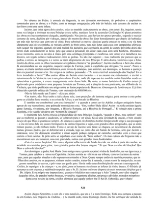 Na taberna do Pedro, à entrada da freguesia, ia um desusado movimento, de pedreiros e carpinteiros
contratados para as obras; e o Pedro, com as mangas arregaçadas, pôr trás do balcão, não cessava de encher os
decilitros com uma vasta infusa.
Jacinto, que tinha agora dois cavalos, todas as manhãs cedo percorria as obras, com amor. Eu, inquieto, sentia
outra vez latejar e irromper no meu Príncipe o seu velho, maníaco furor de acumular Civilização! O plano primitivo
das obras era incessantemente alargado, aperfeiçoado. Nas janelas, que deviam ter apenas portadas, segundo o secular
costume da serra, decidira pôr vidraças, apesar do mestre-de-obras lhe dizer honradamente que depois de habitadas
um mês não haveria casa com um só vidro. Para substituir as traves clássicas queria estucar os tetos; e eu via bem
claramente que ele se continha, se retesava dentro do bom senso, para não dotar cada casa com campainhas elétricas.
nem sequer me espantei, quando ele uma manhã me declarou que a porcaria da gente do campo provinha deles não
terem onde comodamente se lavar, pelo que andava pensando em dotar cada casa com uma banheira. Descíamos
nesse momento, com os cavalos à rédea, pôr uma azinhaga precipitada e escabrosa, um vento leve ramalhava nas
árvores, um regato saltava ruidosamente entre as pedras. Eu não me espantei – mas realmente me pareceu que as
pedras, o arroio, as ramagens e o vento, se riam alegremente do meu Príncipe. E além destes confortos a que o João,
mestre-de-obras, com os olhos loucamente arregalados chamava “as grandezas”, Jacinto meditava o bem das almas.
Já encomendara ao seu arquiteto, naquele campo da Carriça, junto à capelinha que abrigava “os ossos”. Pouco a
pouco, aí criaria também uma biblioteca, com livros de estampas, para entreter, aos domingos, os homens a quem já
não era possível ensinar a ler. Eu vergava os ombros, pensando: - “Aí vem a terrível acumulação das Nações! Eis o
livro invadindo a Serra!” Mas outras idéias de Jacinto eram tocantes – e eu mesmo me entusiasmei, e excitei o
entusiasmo da tia Vicência com o seu plano duma Creche, onde ele esperava ter manhãs muito divertidas vendo as
criancinhas a gatinhar, a correr tropegamente atrás duma bola. De resto, o nosso boticário de Guiães estava já
apalavrado para estabelecer uma pequena farmácia em Tormes, sob a direção do seu praticante, um afilhado da tia
Vicência, que tinha publicado um artigo sobre as festas populares do Douro no Almanaque de Lembranças. E já fora
oferecido o partido médico de Tormes, com ordenado de 600$000 réis.
-Não te falta senão um Teatro! – dizia eu, rindo.
-Um teatro, não. Mas tenho a idéia duma sala, com projeções de lanterna mágica, para ensinar a esta pobre
gente as cidades desse mundo, e as coisas de África, e um bocado de História.
E também me ensoberbeci com esta inovação! – e quando a contei ao tio Adrião, o digno antiquário bateu,
apesar do seu reumatismo, uma palmada tremenda na coxa. “Sim, senhor! Bela idéia! Assim se podia ensinar àquela
gente iletrada, vivamente, pôr imagens, a História Romana, até a História de Portugal!...” E voltado para a prima
Joaninha, o tio Adrião declarou um “homem de coração!”
E realmente pela Serra crescia a popularidade do meu Príncipe. Naquele, “guarde-o Deus, meu senhor!” com
que as mulheres ao passar o saudavam, se voltavam para o ver ainda, havia uma seriedade de oração, o bem sincero
desejo de que Deus o guardasse sempre. As crianças a quem ele distribuía tostões farejavam de longe a sua passagem
– e era em torno dele um escuro formigueiro de caritas trigueiras e sujas, com grandes olhos arregalados, que se ainda
tinham pasmo, já não tinham medo. Como o cavalo de Jacinto uma tarde se chapara, ao desembocar da alameda,
numas grossas pedras que aí deformavam a estrada, logo ao outro dia um bando de homens, sem que Jacinto o
ordenasse, veio pôr dedicação ensaibrar e alisar aquele pedaço perigoso de caminho, aterrados com o risco que
correra o bom senhor. Já pela serra se espalhava esse nome de “bom senhor”. Os mais idosos da freguesia não o
encontravam sem exclamarem, uns com gravidade, outros com grandes risos desdentados:
-Este é o nosso benfeitor! Pôr vezes, alguma velha corria do fundo do eido, ou vinha à porta do casebre, ao
avistá-lo no caminho, para gritar, com grandes gestos dos braços magros: “Ai que Deus o cubra de bênçãos! Que
Deus o cubra de bênçãos!”
Aos domingos, o padre José Maria (bom amigo meu e grande caçador) vinha de Sandofim, na sua égua ruça, a
Tormes, para celebrar a missa na Capelinha. Jacinto assistia ao ofício na sua tribuna, como os Jacintos de outras
eras, para que aqueles simples o não supusessem estranho a Deus. Quase sempre então ele recebia presentes, que as
filhas dos caseiros, ou os pequenos, vinham muito corados, trazer-lhe à varanda, e eram vasos de manjericão, ou um
grosso ramalhete de cravos, e pôr vezes um gordo pato. Havia então uma distribuição de cavacas e merengues de
Guiães, às raparigas e às crianças – e, no pátio, para os homens circulavam as infusas de vinho branco. O Silvério já
sustentava com espanto, e redobrado respeito, que o Sr. D. Jacinto em breve disporia de mais votos nas eleições que o
Dr. Alípio. E eu próprio me impressionei, quando o Melchior me contou que o João Torrado, um velho singular
daqueles sítios, de grandes barbas brancas, ervanário, vagamente alveitar, um pouco adivinho, morador misterioso
duma cova no alto da serra, a todos afirmava que aquele senhor era El-Rei D. Sebastião, que voltara!
XII
Assim chegou Setembro, e com ele o meu natalício, que era a 3 e num Domingo. Toda essa semana a passara
eu em Guiães, nos preparos da vindima – e de manhã cedo, nesse Domingo ilustre, me fui debruçar da varanda do
 